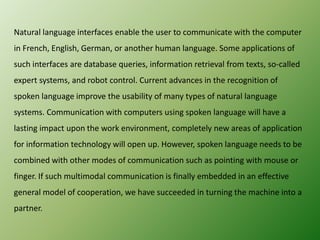 Natural language interfaces enable the user to communicate with the computer
in French, English, German, or another human language. Some applications of
such interfaces are database queries, information retrieval from texts, so-called
expert systems, and robot control. Current advances in the recognition of
spoken language improve the usability of many types of natural language
systems. Communication with computers using spoken language will have a
lasting impact upon the work environment, completely new areas of application
for information technology will open up. However, spoken language needs to be
combined with other modes of communication such as pointing with mouse or
finger. If such multimodal communication is finally embedded in an effective

general model of cooperation, we have succeeded in turning the machine into a
partner.

 