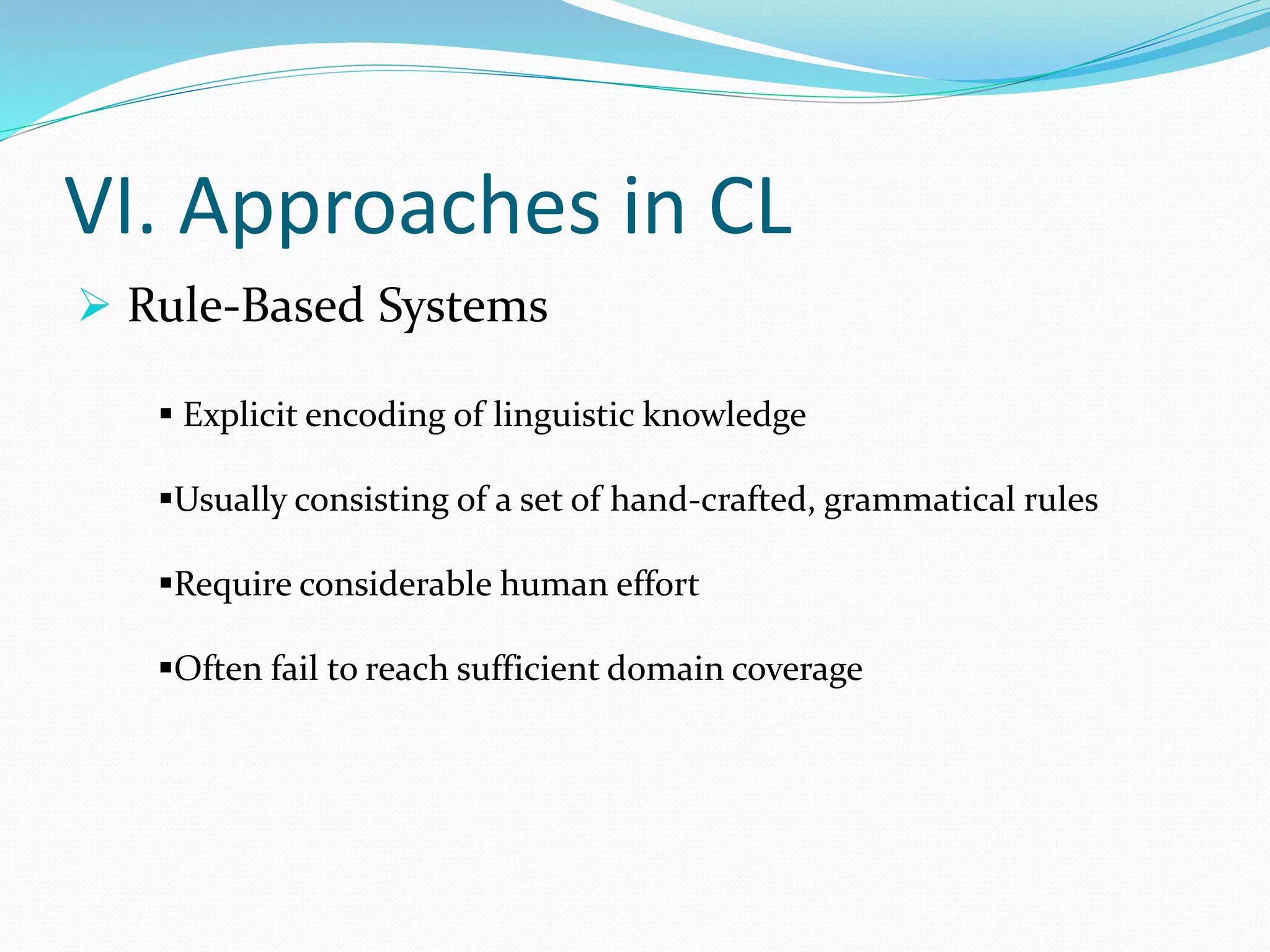 VI. Approaches in CL
 Rule-Based Systems
 Explicit encoding of linguistic knowledge
Usually consisting of a set of hand-crafted, grammatical rules
Require considerable human effort
Often fail to reach sufficient domain coverage
 