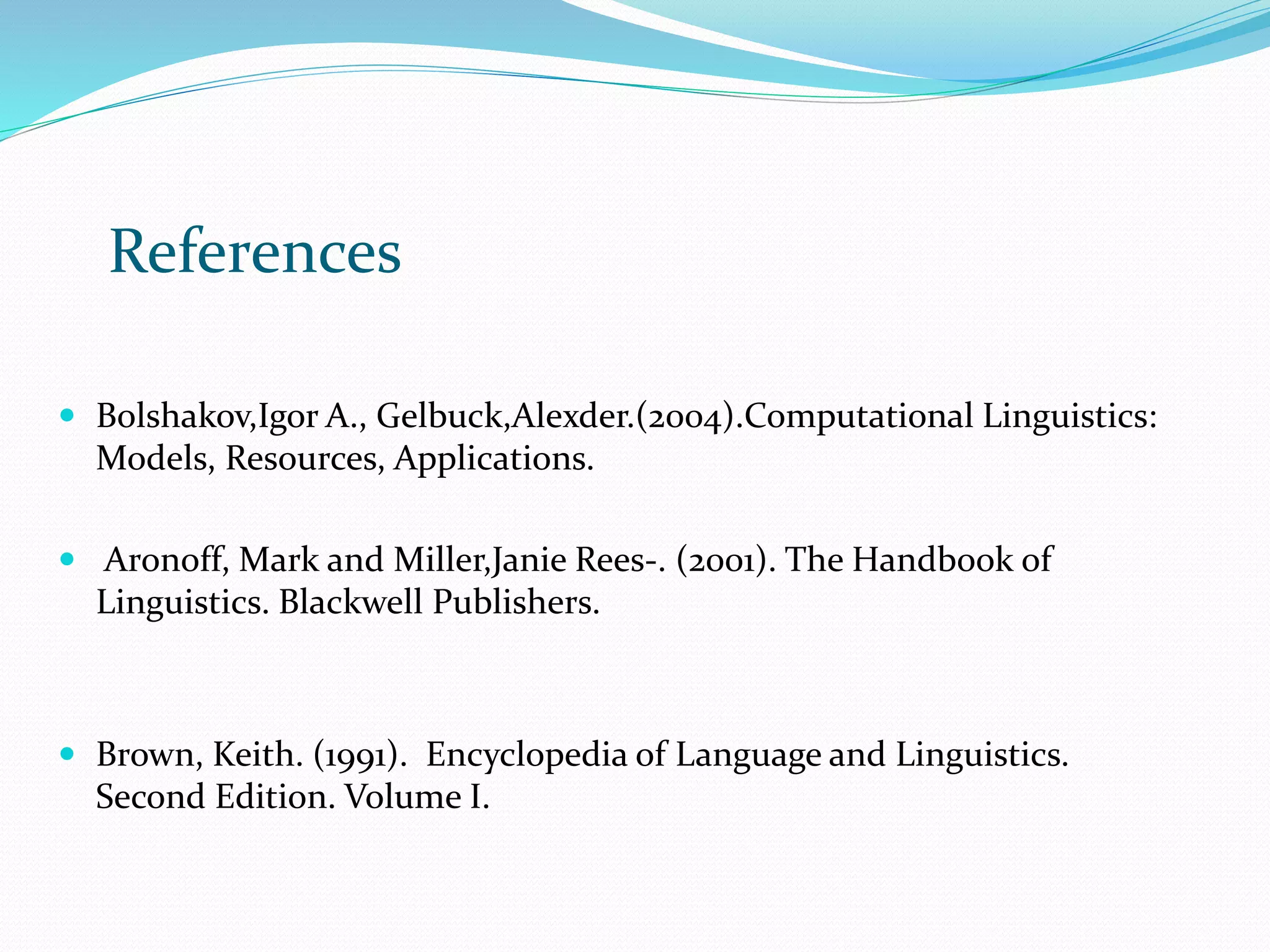  Bolshakov,Igor A., Gelbuck,Alexder.(2004).Computational Linguistics:
Models, Resources, Applications.
 Aronoff, Mark and Miller,Janie Rees-. (2001). The Handbook of
Linguistics. Blackwell Publishers.
 Brown, Keith. (1991). Encyclopedia of Language and Linguistics.
Second Edition. Volume I.
References
 