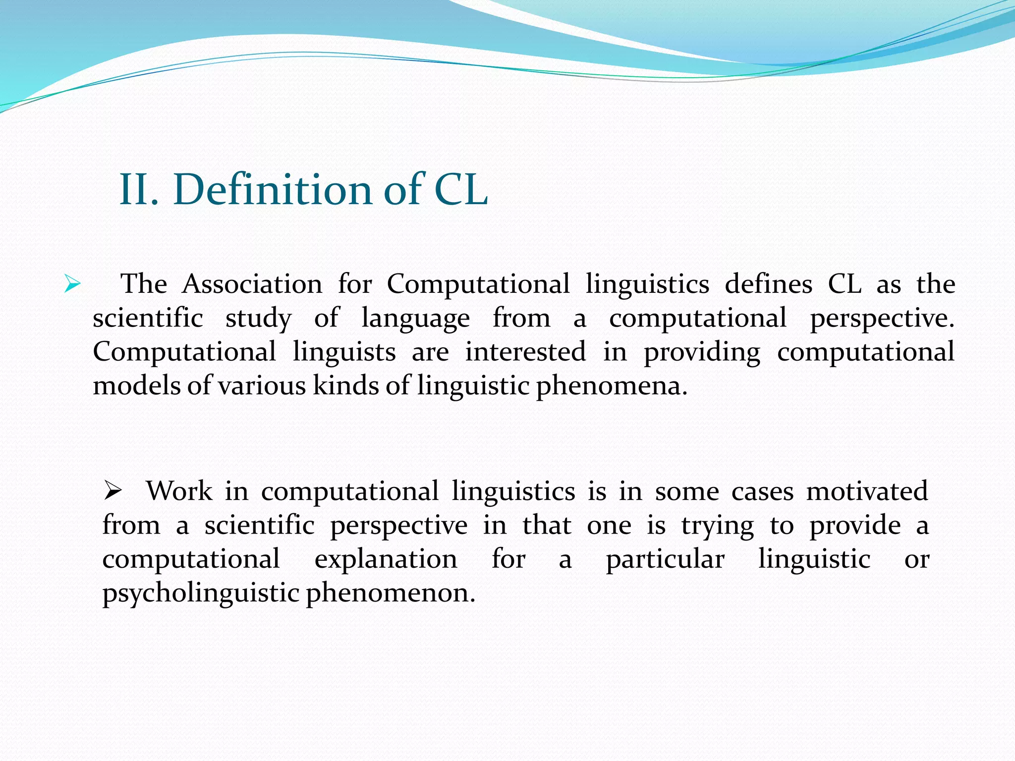  The Association for Computational linguistics defines CL as the
scientific study of language from a computational perspective.
Computational linguists are interested in providing computational
models of various kinds of linguistic phenomena.
 Work in computational linguistics is in some cases motivated
from a scientific perspective in that one is trying to provide a
computational explanation for a particular linguistic or
psycholinguistic phenomenon.
II. Definition of CL
 