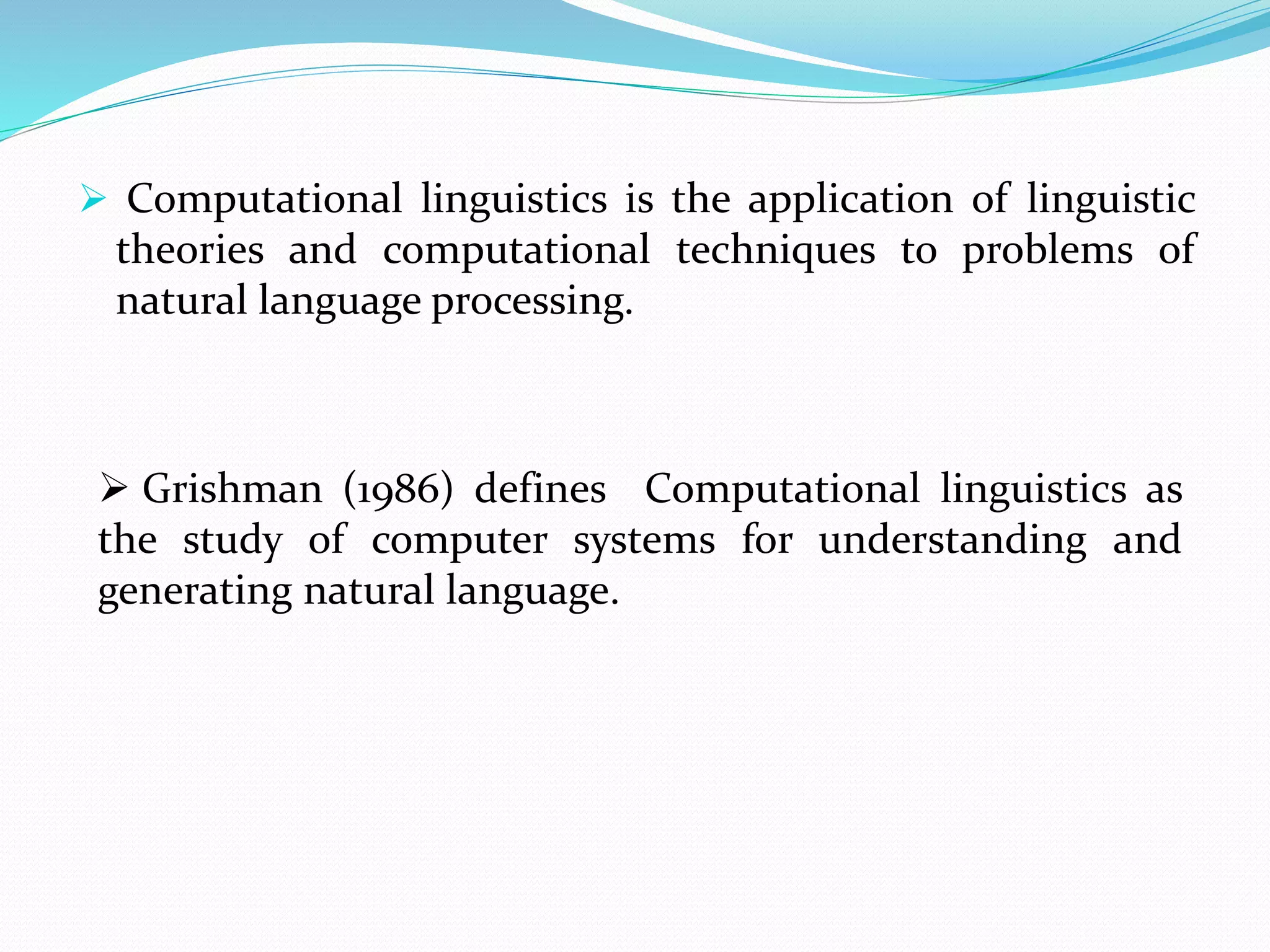  Computational linguistics is the application of linguistic
theories and computational techniques to problems of
natural language processing.
 Grishman (1986) defines Computational linguistics as
the study of computer systems for understanding and
generating natural language.
 