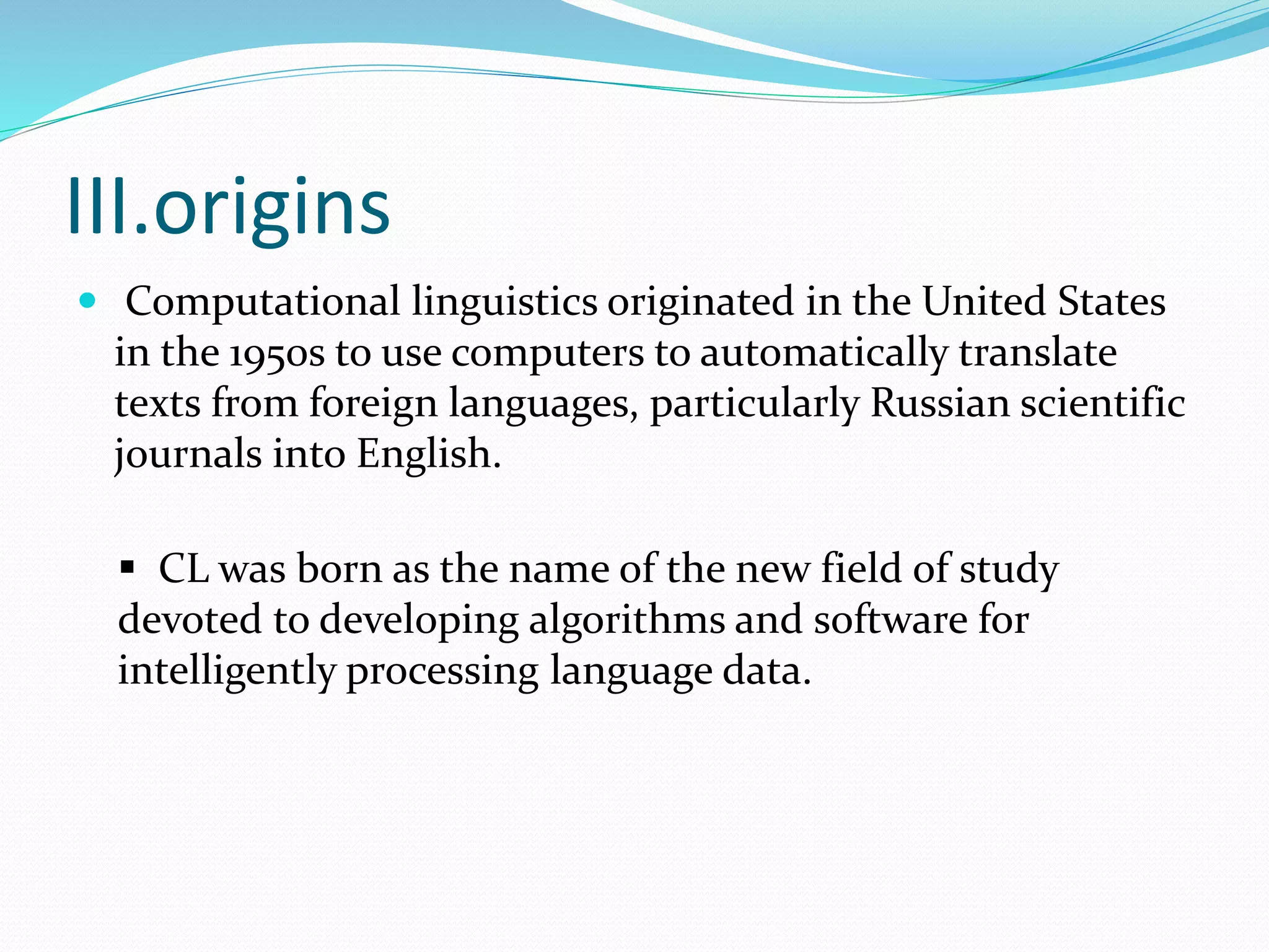 III.origins
 Computational linguistics originated in the United States
in the 1950s to use computers to automatically translate
texts from foreign languages, particularly Russian scientific
journals into English.
 CL was born as the name of the new field of study
devoted to developing algorithms and software for
intelligently processing language data.
 