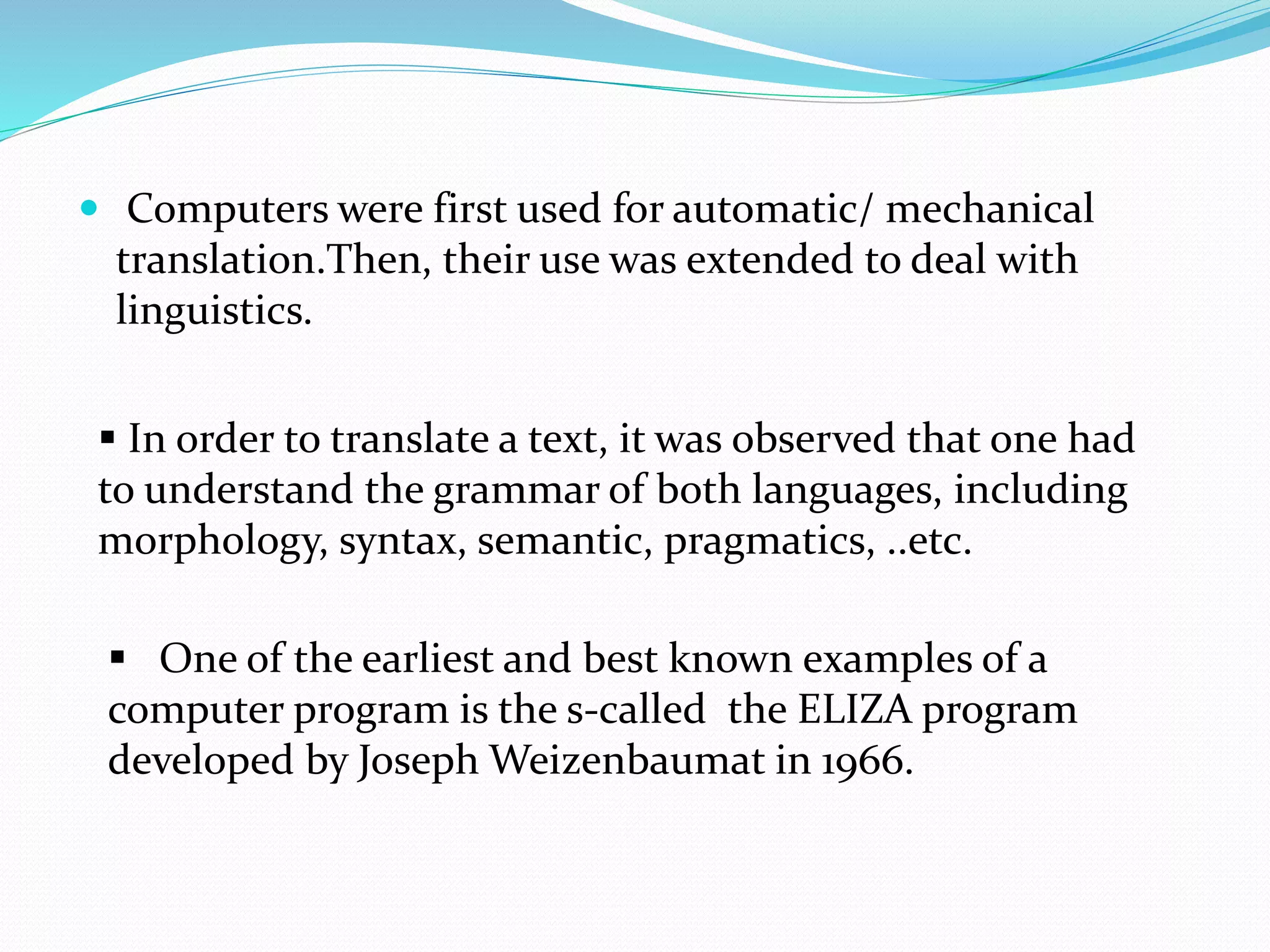  Computers were first used for automatic/ mechanical
translation.Then, their use was extended to deal with
linguistics.
 In order to translate a text, it was observed that one had
to understand the grammar of both languages, including
morphology, syntax, semantic, pragmatics, ..etc.
 One of the earliest and best known examples of a
computer program is the s-called the ELIZA program
developed by Joseph Weizenbaumat in 1966.
 
