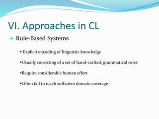 VI. Approaches in CL
 Rule-Based Systems
 Explicit encoding of linguistic knowledge
Usually consisting of a set of hand-crafted, grammatical rules
Require considerable human effort
Often fail to reach sufficient domain coverage
 