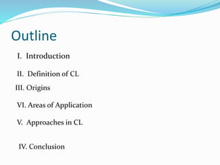 Outline
I. Introduction
II. Definition of CL
III. Origins
VI. Areas of Application
V. Approaches in CL
IV. Conclusion
 