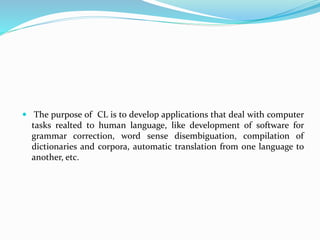  The purpose of CL is to develop applications that deal with computer
tasks realted to human language, like development of software for
grammar correction, word sense disembiguation, compilation of
dictionaries and corpora, automatic translation from one language to
another, etc.
 
