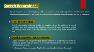 Speech recognition is an interdisciplinary subfield of computer science and computational linguistics that develops
methodologies and technologies that enable the recognition and translation of spoken language into text by computers.
 How does it work?
Speech recognition software works by breaking down the audio of a speech
recording into individual sounds, analyzing each sound, using algorithms to find
the most probable word fit in that language, and transcribing those sounds into
text.
 Speech Recognition Digital Assistants:
Digital assistants are designed to help people perform or complete basic tasks and
respond to queries with the ability to access information from vast databases and
various digital sources.
For Example: Amazon’s Alexa, Apple’s Siri and Google’s Google Assistant
Speech Recognition:
 