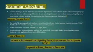 Grammar Checking:
 Grammar checking is the task of detection and correction of grammatical errors in the text. English is the dominating language
in the field of science and technology. Therefore, the non-native English speakers must be able to use correct English grammar
while reading, writing or speaking. This generates the need of automatic grammar checking tools.
Grammar Checking Tools:
 The trend of developing such tools has been evolved from 80’s till now. Earliest grammar checking tools e.g., Writer’s
Workbench were aimed at detecting punctuation errors and style errors.
 In 90’s, many tools were made available e.g., Right Writer.
 In recent decades, rapid development has been seen in this field. For example, Park et al developed a grammar
checker as a web application for university. ESL students.
Types of Errors:
Sentence Structure Error, Spelling Error, Punctuation Error, Syntax
Error,
Preposition Error, Semantic Error etc.
 