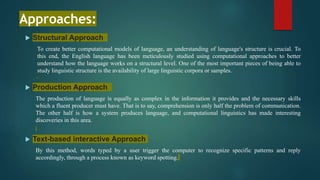 Approaches:
 Structural Approach
To create better computational models of language, an understanding of language's structure is crucial. To
this end, the English language has been meticulously studied using computational approaches to better
understand how the language works on a structural level. One of the most important pieces of being able to
study linguistic structure is the availability of large linguistic corpora or samples.
 Production Approach
The production of language is equally as complex in the information it provides and the necessary skills
which a fluent producer must have. That is to say, comprehension is only half the problem of communication.
The other half is how a system produces language, and computational linguistics has made interesting
discoveries in this area.
 Text-based interactive Approach
By this method, words typed by a user trigger the computer to recognize specific patterns and reply
accordingly, through a process known as keyword spotting.
 