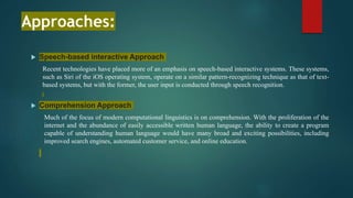 Approaches:
 Speech-based interactive Approach
Recent technologies have placed more of an emphasis on speech-based interactive systems. These systems,
such as Siri of the iOS operating system, operate on a similar pattern-recognizing technique as that of text-
based systems, but with the former, the user input is conducted through speech recognition.
 Comprehension Approach
Much of the focus of modern computational linguistics is on comprehension. With the proliferation of the
internet and the abundance of easily accessible written human language, the ability to create a program
capable of understanding human language would have many broad and exciting possibilities, including
improved search engines, automated customer service, and online education.
 