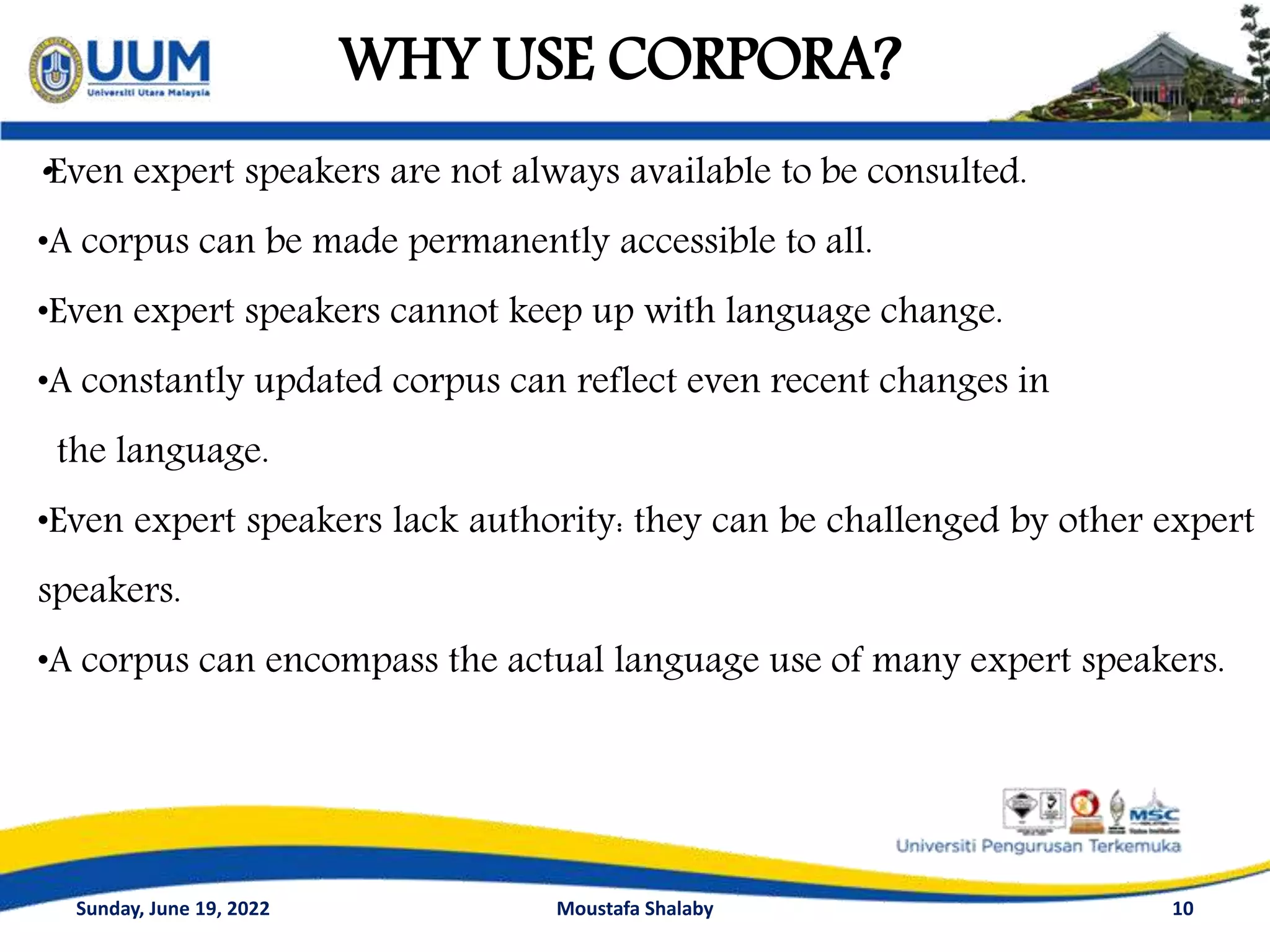 WHY USE CORPORA?
10
•Even expert speakers are not always available to be consulted.
•A corpus can be made permanently accessible to all.
•Even expert speakers cannot keep up with language change.
•A constantly updated corpus can reflect even recent changes in
the language.
•Even expert speakers lack authority: they can be challenged by other expert
speakers.
•A corpus can encompass the actual language use of many expert speakers.
Sunday, June 19, 2022 Moustafa Shalaby
 