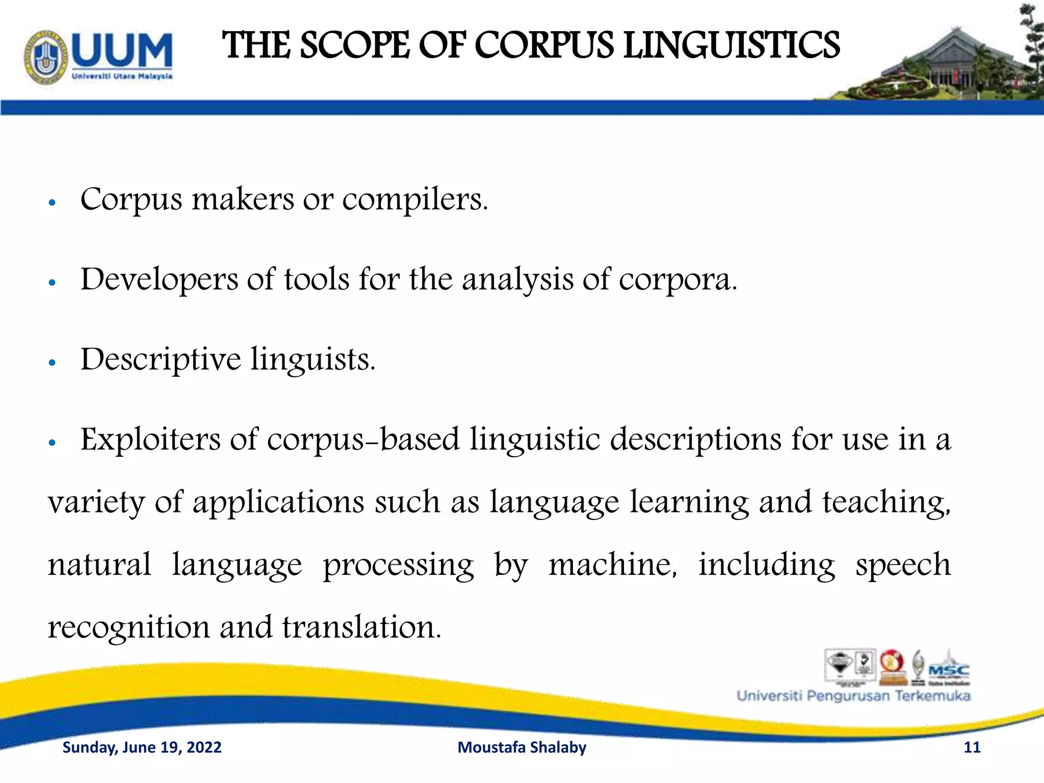 THE SCOPE OF CORPUS LINGUISTICS
11
• Corpus makers or compilers.
• Developers of tools for the analysis of corpora.
• Descriptive linguists.
• Exploiters of corpus-based linguistic descriptions for use in a
variety of applications such as language learning and teaching,
natural language processing by machine, including speech
recognition and translation.
Sunday, June 19, 2022 Moustafa Shalaby
 