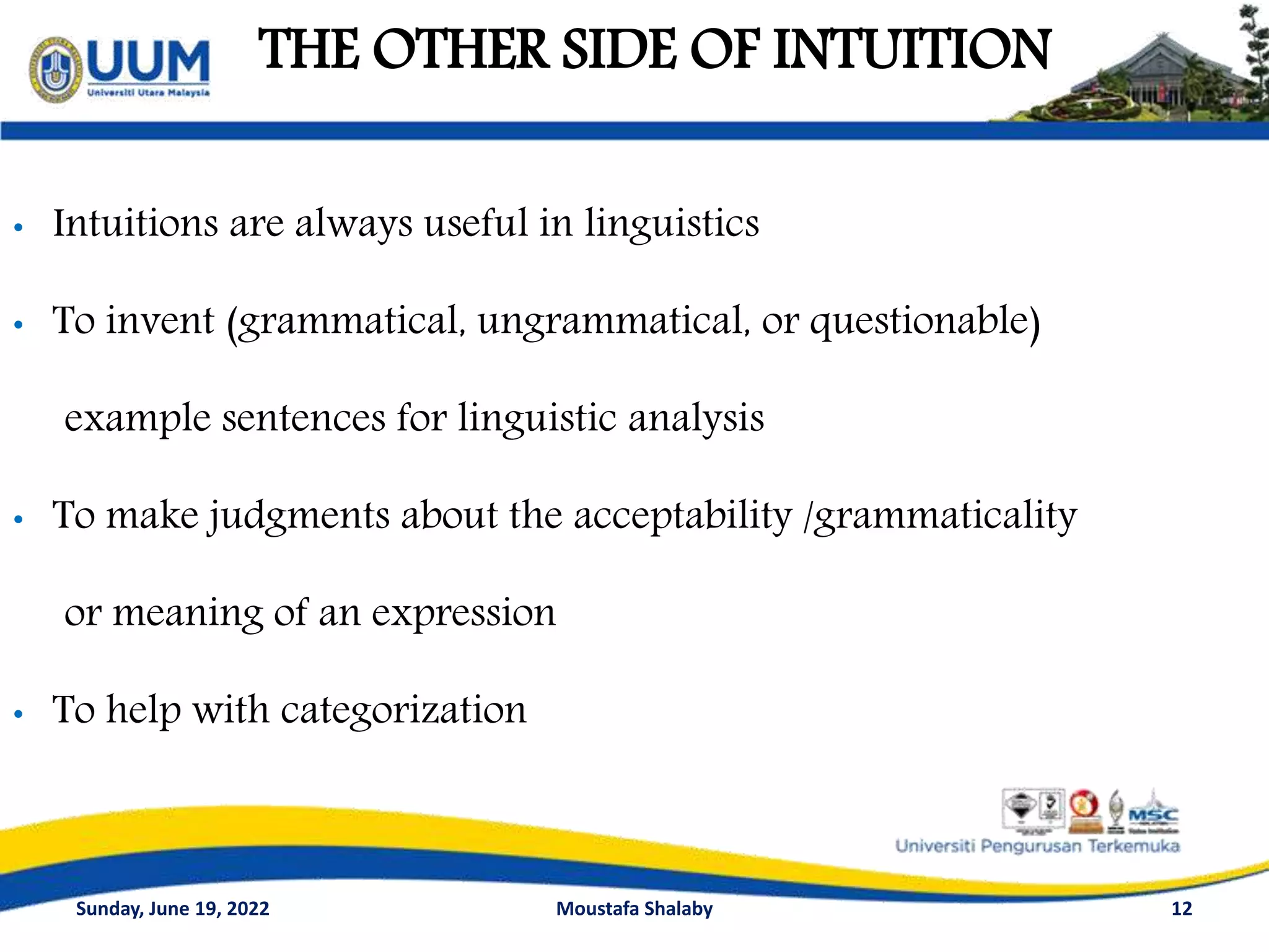 THE OTHER SIDE OF INTUITION
12
• Intuitions are always useful in linguistics
• To invent (grammatical, ungrammatical, or questionable)
example sentences for linguistic analysis
• To make judgments about the acceptability /grammaticality
or meaning of an expression
• To help with categorization
Sunday, June 19, 2022 Moustafa Shalaby
 