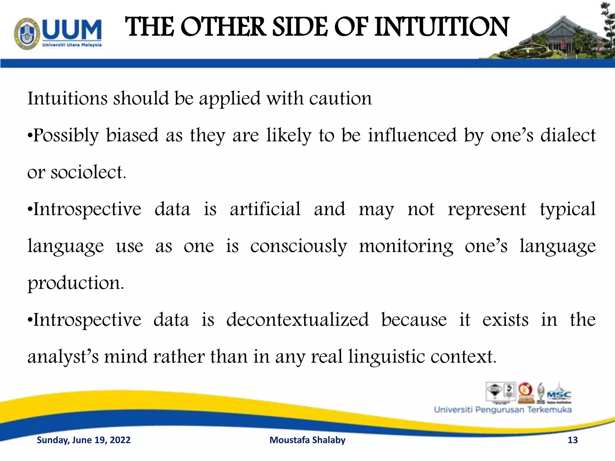 THE OTHER SIDE OF INTUITION
13
Intuitions should be applied with caution
•Possibly biased as they are likely to be influenced by one’s dialect
or sociolect.
•Introspective data is artificial and may not represent typical
language use as one is consciously monitoring one’s language
production.
•Introspective data is decontextualized because it exists in the
analyst’s mind rather than in any real linguistic context.
Sunday, June 19, 2022 Moustafa Shalaby
 