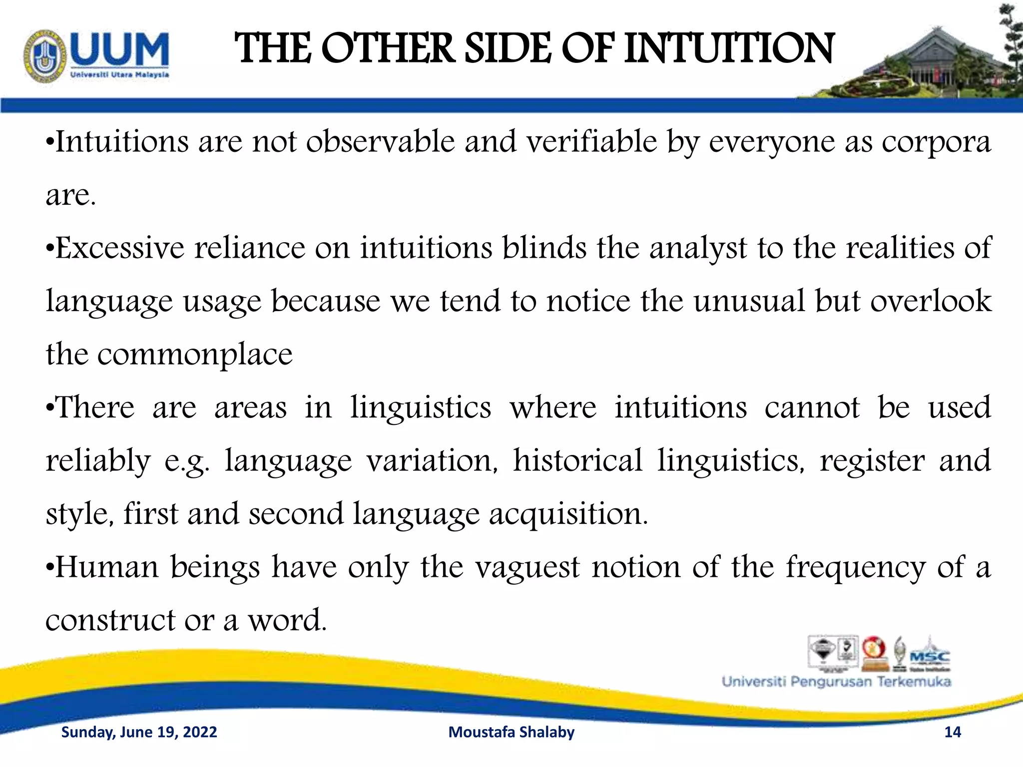 THE OTHER SIDE OF INTUITION
14
•Intuitions are not observable and verifiable by everyone as corpora
are.
•Excessive reliance on intuitions blinds the analyst to the realities of
language usage because we tend to notice the unusual but overlook
the commonplace
•There are areas in linguistics where intuitions cannot be used
reliably e.g. language variation, historical linguistics, register and
style, first and second language acquisition.
•Human beings have only the vaguest notion of the frequency of a
construct or a word.
Sunday, June 19, 2022 Moustafa Shalaby
 