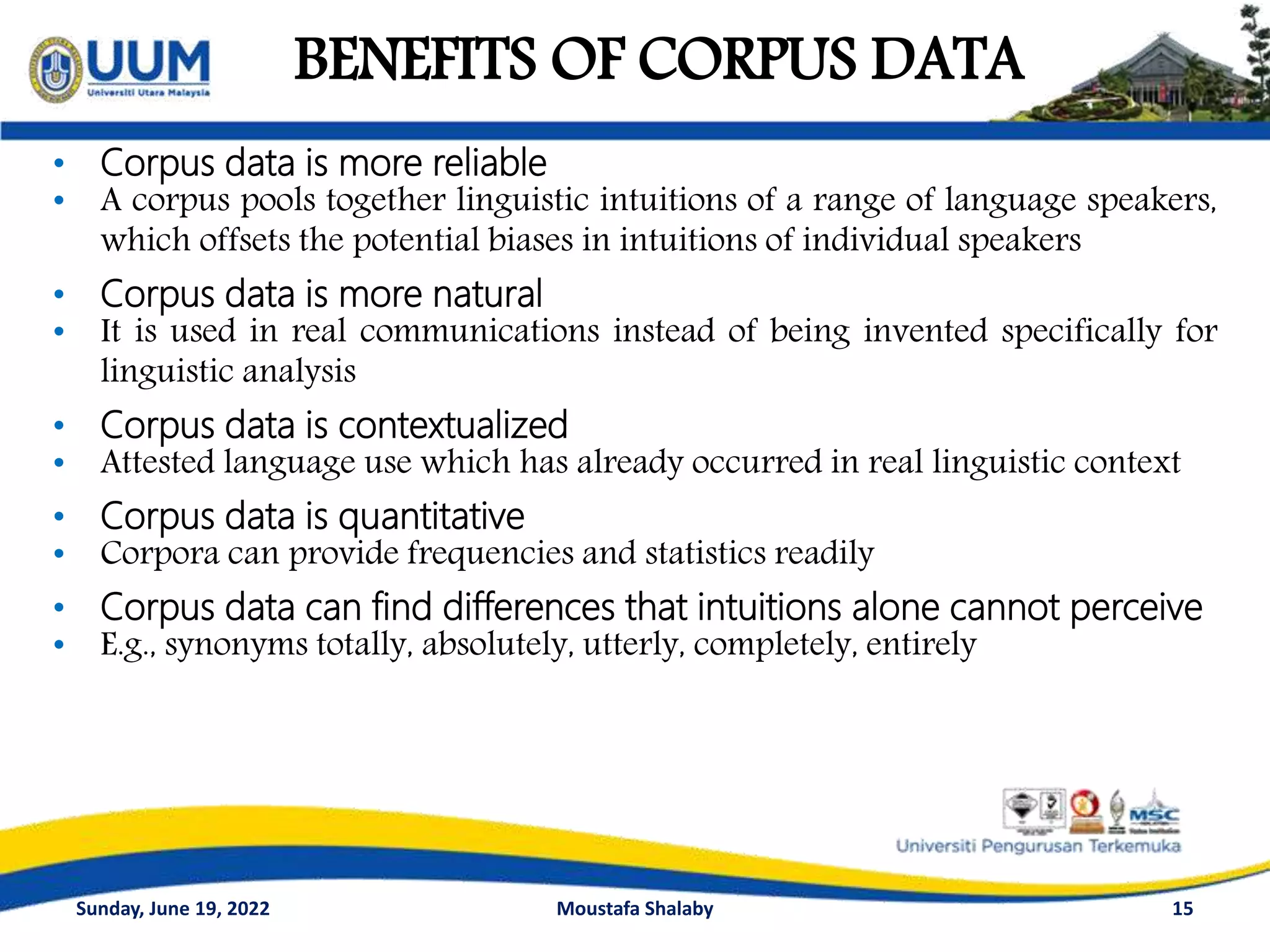 BENEFITS OF CORPUS DATA
15
• Corpus data is more reliable
• A corpus pools together linguistic intuitions of a range of language speakers,
which offsets the potential biases in intuitions of individual speakers
• Corpus data is more natural
• It is used in real communications instead of being invented specifically for
linguistic analysis
• Corpus data is contextualized
• Attested language use which has already occurred in real linguistic context
• Corpus data is quantitative
• Corpora can provide frequencies and statistics readily
• Corpus data can find differences that intuitions alone cannot perceive
• E.g., synonyms totally, absolutely, utterly, completely, entirely
Sunday, June 19, 2022 Moustafa Shalaby
 
