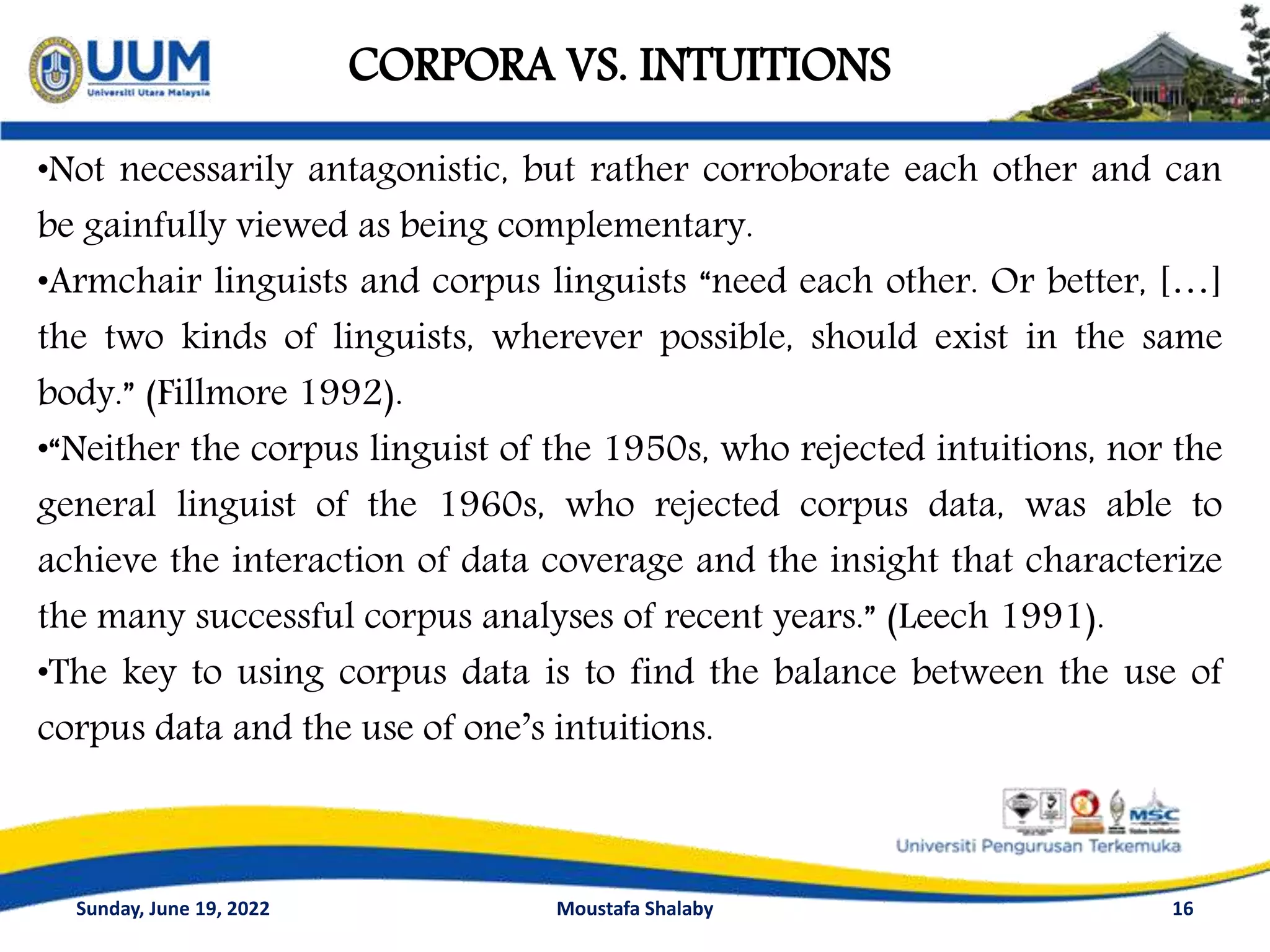 CORPORA VS. INTUITIONS
16
•Not necessarily antagonistic, but rather corroborate each other and can
be gainfully viewed as being complementary.
•Armchair linguists and corpus linguists “need each other. Or better, […]
the two kinds of linguists, wherever possible, should exist in the same
body.” (Fillmore 1992).
•“Neither the corpus linguist of the 1950s, who rejected intuitions, nor the
general linguist of the 1960s, who rejected corpus data, was able to
achieve the interaction of data coverage and the insight that characterize
the many successful corpus analyses of recent years.” (Leech 1991).
•The key to using corpus data is to find the balance between the use of
corpus data and the use of one’s intuitions.
Sunday, June 19, 2022 Moustafa Shalaby
 