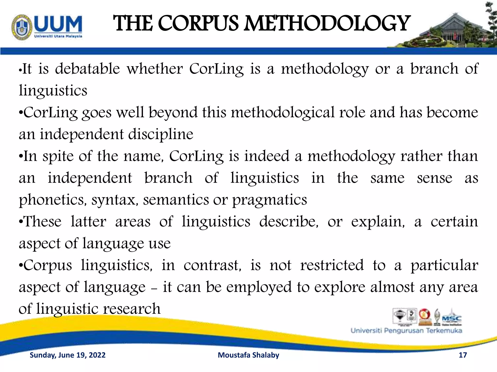 THE CORPUS METHODOLOGY
17
•It is debatable whether CorLing is a methodology or a branch of
linguistics
•CorLing goes well beyond this methodological role and has become
an independent discipline
•In spite of the name, CorLing is indeed a methodology rather than
an independent branch of linguistics in the same sense as
phonetics, syntax, semantics or pragmatics
•These latter areas of linguistics describe, or explain, a certain
aspect of language use
•Corpus linguistics, in contrast, is not restricted to a particular
aspect of language - it can be employed to explore almost any area
of linguistic research
Sunday, June 19, 2022 Moustafa Shalaby
 