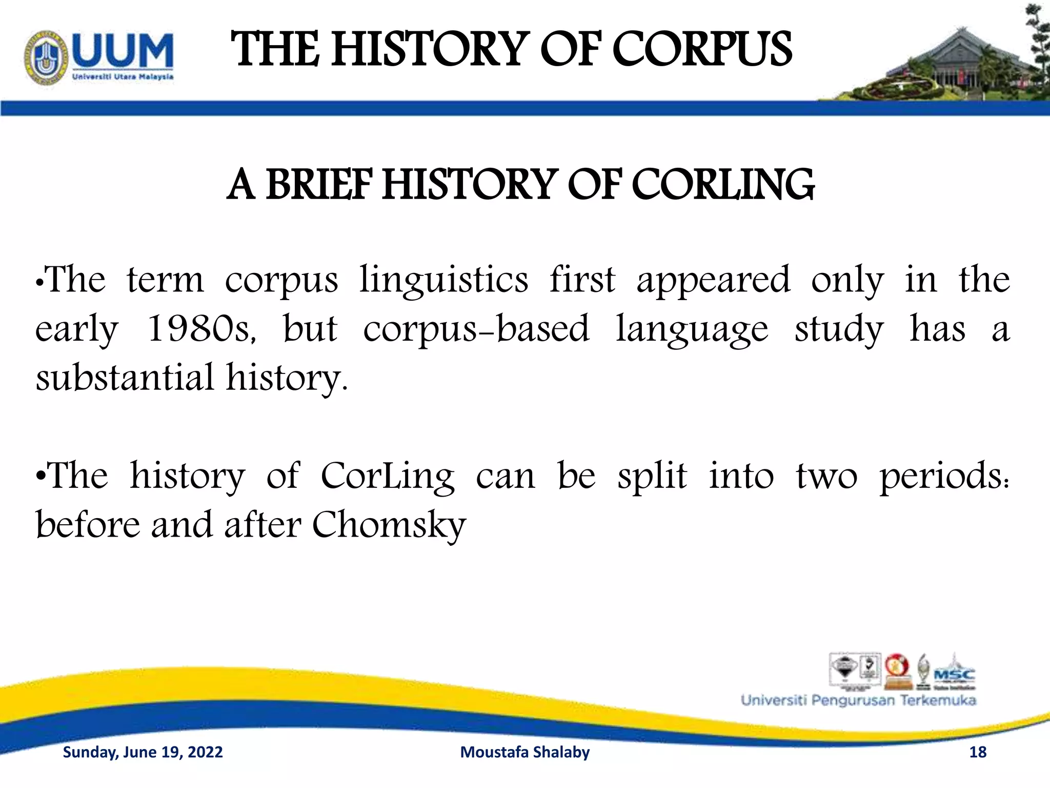 THE HISTORY OF CORPUS
18
A BRIEF HISTORY OF CORLING
•The term corpus linguistics first appeared only in the
early 1980s, but corpus-based language study has a
substantial history.
•The history of CorLing can be split into two periods:
before and after Chomsky
Sunday, June 19, 2022 Moustafa Shalaby
 
