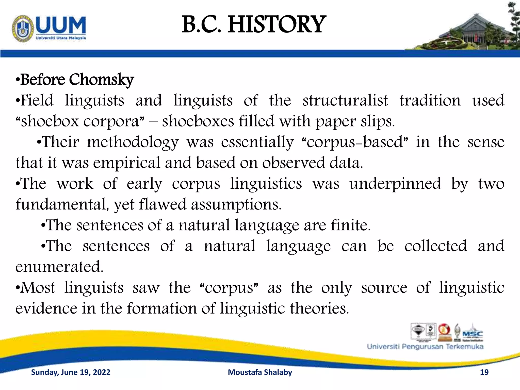 19
B.C. HISTORY
•Before Chomsky
•Field linguists and linguists of the structuralist tradition used
“shoebox corpora” – shoeboxes filled with paper slips.
•Their methodology was essentially “corpus-based” in the sense
that it was empirical and based on observed data.
•The work of early corpus linguistics was underpinned by two
fundamental, yet flawed assumptions.
•The sentences of a natural language are finite.
•The sentences of a natural language can be collected and
enumerated.
•Most linguists saw the “corpus” as the only source of linguistic
evidence in the formation of linguistic theories.
Sunday, June 19, 2022 Moustafa Shalaby
 