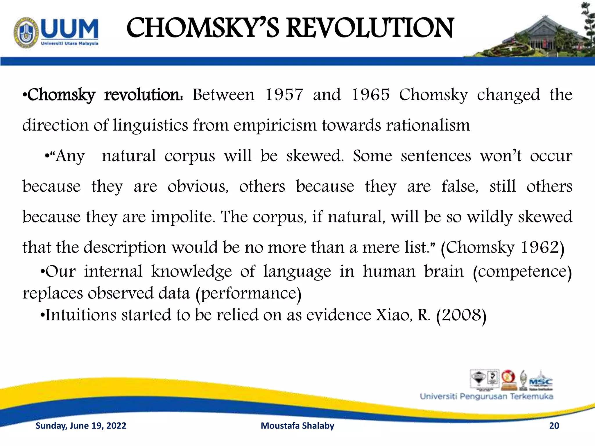 CHOMSKY’S REVOLUTION
20
•Chomsky revolution: Between 1957 and 1965 Chomsky changed the
direction of linguistics from empiricism towards rationalism
•“Any natural corpus will be skewed. Some sentences won’t occur
because they are obvious, others because they are false, still others
because they are impolite. The corpus, if natural, will be so wildly skewed
that the description would be no more than a mere list.” (Chomsky 1962)
•Our internal knowledge of language in human brain (competence)
replaces observed data (performance)
•Intuitions started to be relied on as evidence Xiao, R. (2008)
Sunday, June 19, 2022 Moustafa Shalaby
 