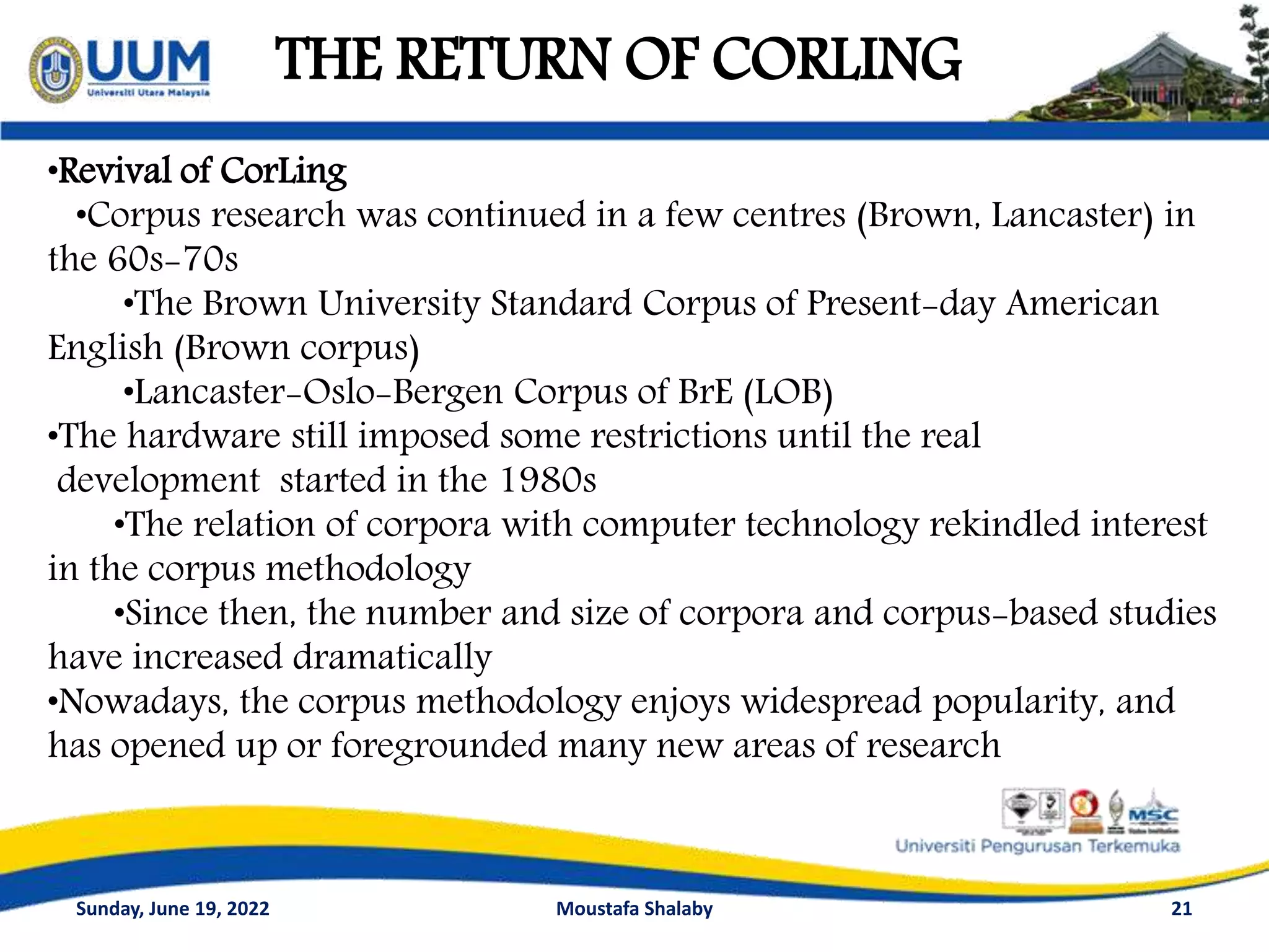 THE RETURN OF CORLING
21
•Revival of CorLing
•Corpus research was continued in a few centres (Brown, Lancaster) in
the 60s-70s
•The Brown University Standard Corpus of Present-day American
English (Brown corpus)
•Lancaster-Oslo-Bergen Corpus of BrE (LOB)
•The hardware still imposed some restrictions until the real
development started in the 1980s
•The relation of corpora with computer technology rekindled interest
in the corpus methodology
•Since then, the number and size of corpora and corpus-based studies
have increased dramatically
•Nowadays, the corpus methodology enjoys widespread popularity, and
has opened up or foregrounded many new areas of research
Sunday, June 19, 2022 Moustafa Shalaby
 