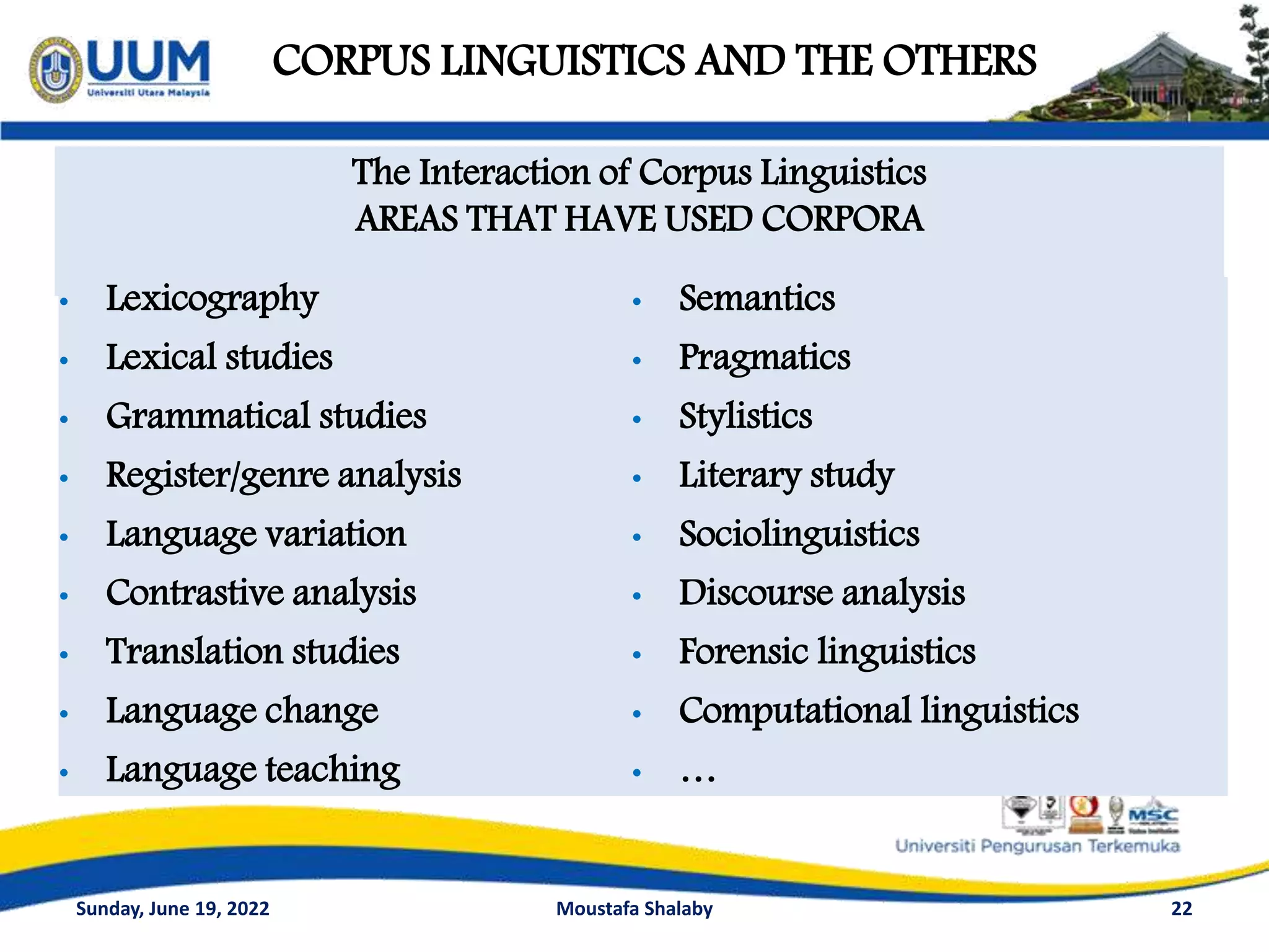 CORPUS LINGUISTICS AND THE OTHERS
22
The Interaction of Corpus Linguistics
AREAS THAT HAVE USED CORPORA
• Lexicography
• Lexical studies
• Grammatical studies
• Register/genre analysis
• Language variation
• Contrastive analysis
• Translation studies
• Language change
• Language teaching
• Semantics
• Pragmatics
• Stylistics
• Literary study
• Sociolinguistics
• Discourse analysis
• Forensic linguistics
• Computational linguistics
• …
Sunday, June 19, 2022 Moustafa Shalaby
 