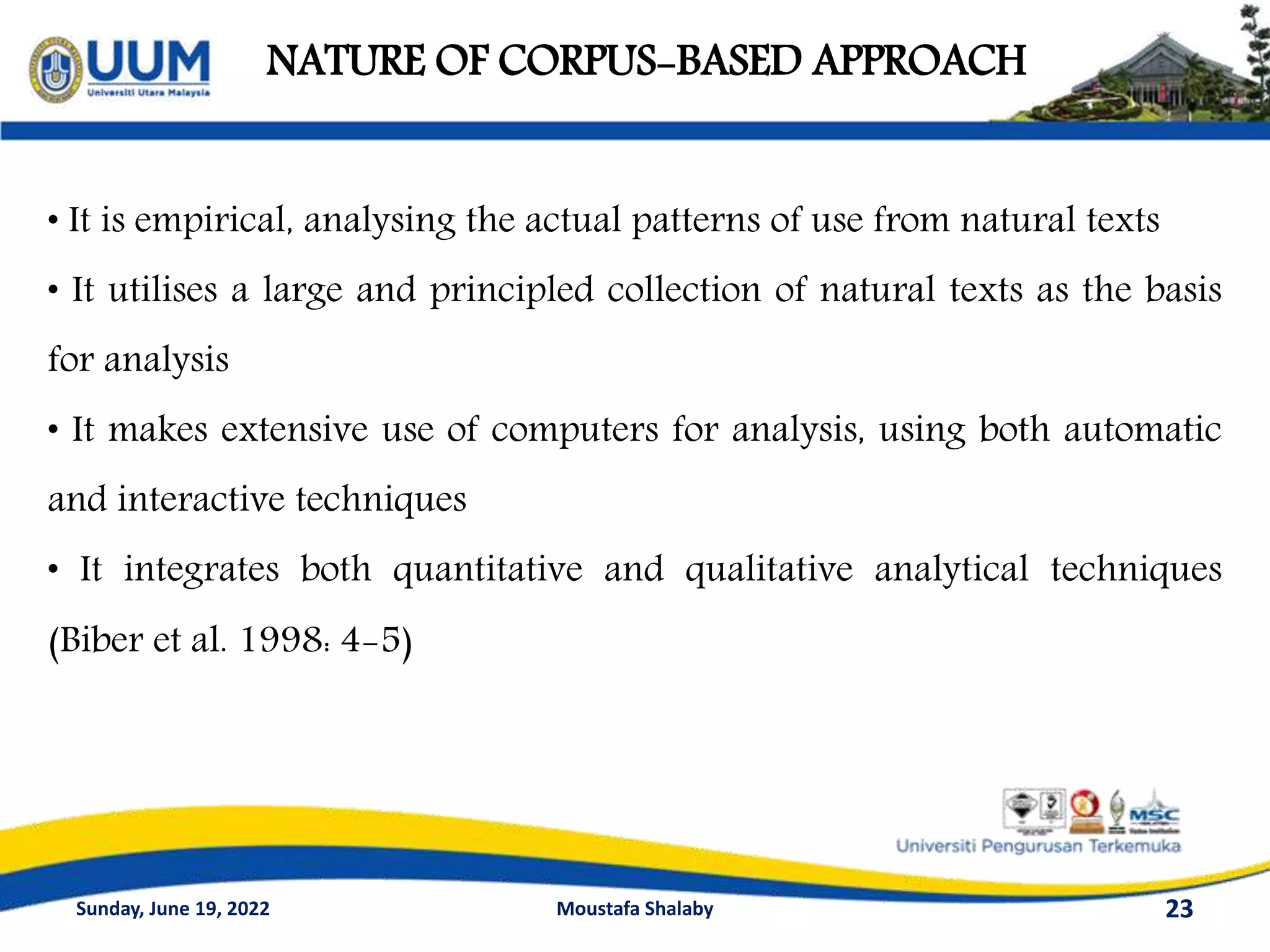 NATURE OF CORPUS-BASED APPROACH
23
• It is empirical, analysing the actual patterns of use from natural texts
• It utilises a large and principled collection of natural texts as the basis
for analysis
• It makes extensive use of computers for analysis, using both automatic
and interactive techniques
• It integrates both quantitative and qualitative analytical techniques
(Biber et al. 1998: 4-5)
Sunday, June 19, 2022 Moustafa Shalaby
 