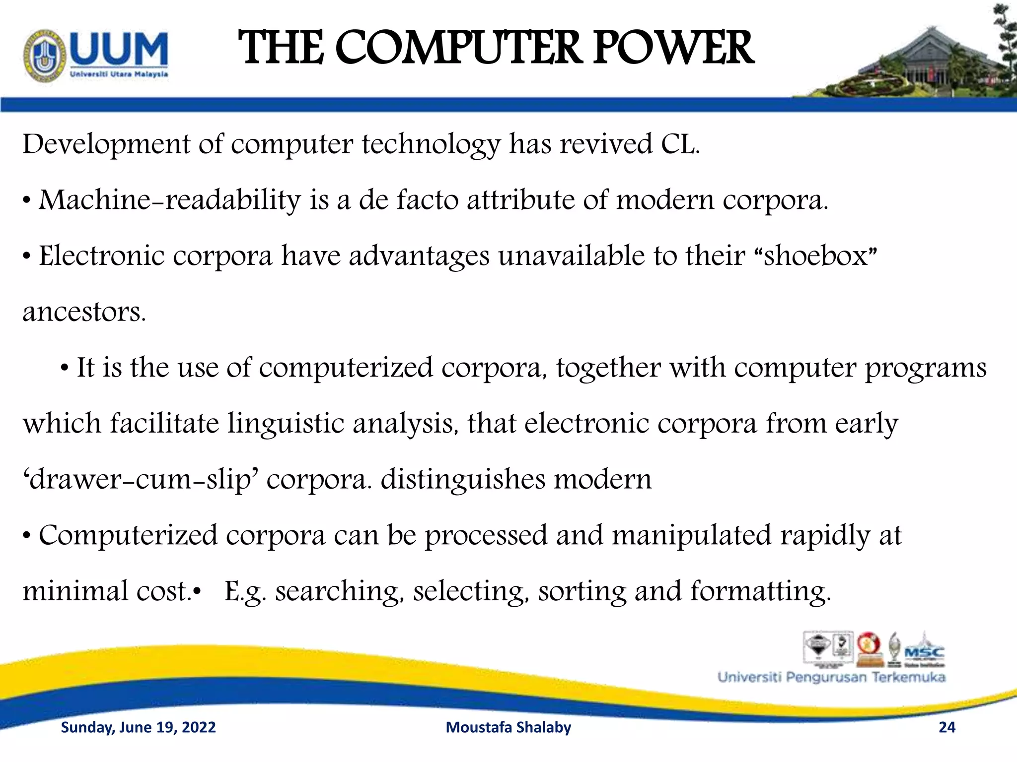 THE COMPUTER POWER
24
Development of computer technology has revived CL.
• Machine-readability is a de facto attribute of modern corpora.
• Electronic corpora have advantages unavailable to their “shoebox”
ancestors.
• It is the use of computerized corpora, together with computer programs
which facilitate linguistic analysis, that electronic corpora from early
‘drawer-cum-slip’ corpora. distinguishes modern
• Computerized corpora can be processed and manipulated rapidly at
minimal cost.• E.g. searching, selecting, sorting and formatting.
Sunday, June 19, 2022 Moustafa Shalaby
 
