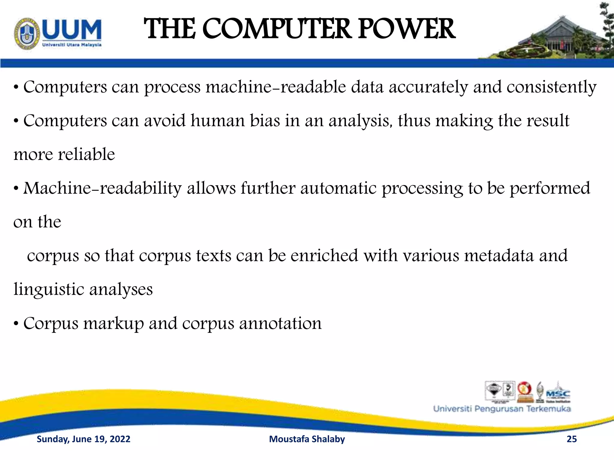 THE COMPUTER POWER
25
• Computers can process machine-readable data accurately and consistently
• Computers can avoid human bias in an analysis, thus making the result
more reliable
• Machine-readability allows further automatic processing to be performed
on the
corpus so that corpus texts can be enriched with various metadata and
linguistic analyses
• Corpus markup and corpus annotation
Sunday, June 19, 2022 Moustafa Shalaby
 