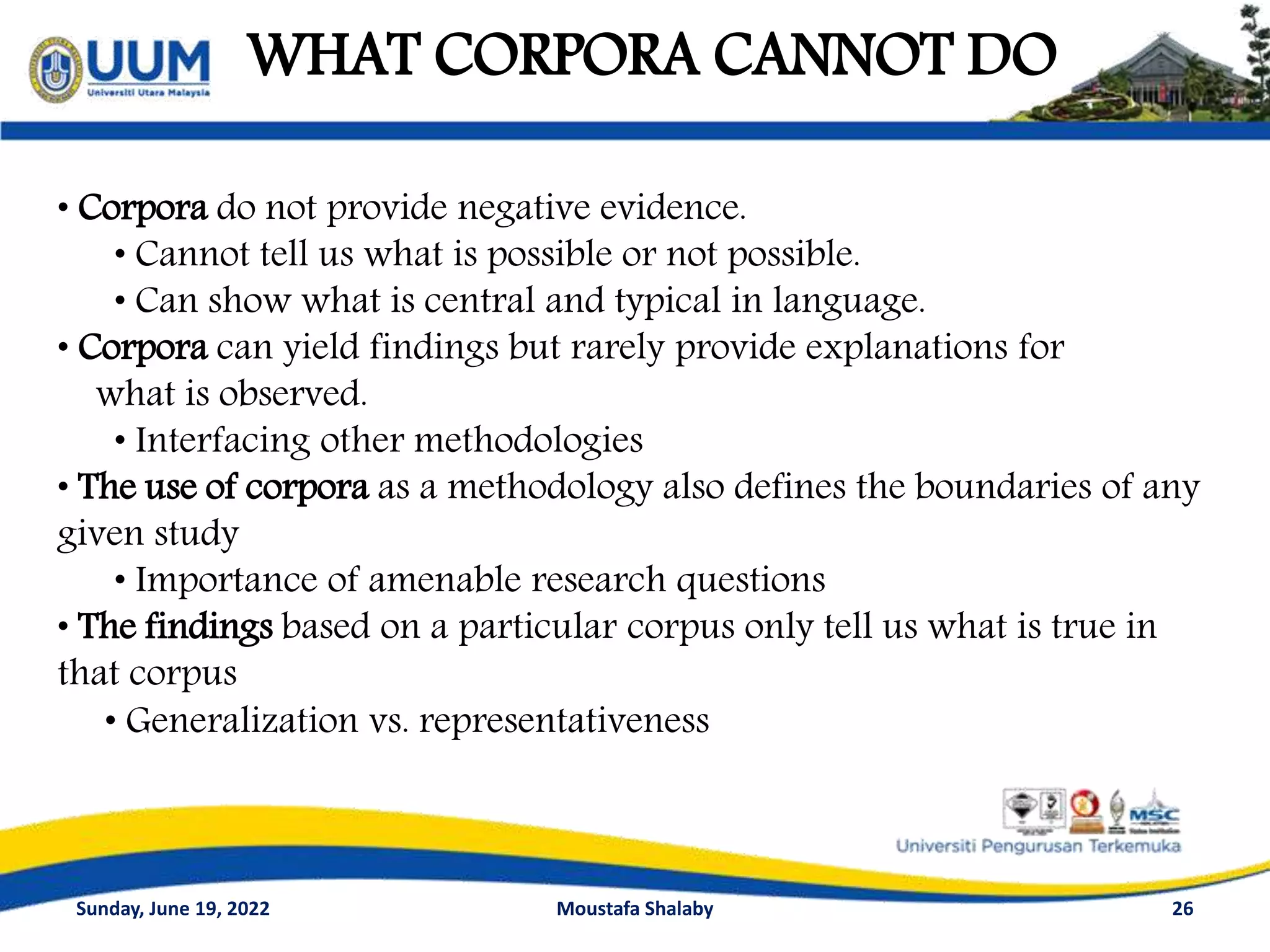 WHAT CORPORA CANNOT DO
26
• Corpora do not provide negative evidence.
• Cannot tell us what is possible or not possible.
• Can show what is central and typical in language.
• Corpora can yield findings but rarely provide explanations for
what is observed.
• Interfacing other methodologies
• The use of corpora as a methodology also defines the boundaries of any
given study
• Importance of amenable research questions
• The findings based on a particular corpus only tell us what is true in
that corpus
• Generalization vs. representativeness
Sunday, June 19, 2022 Moustafa Shalaby
 