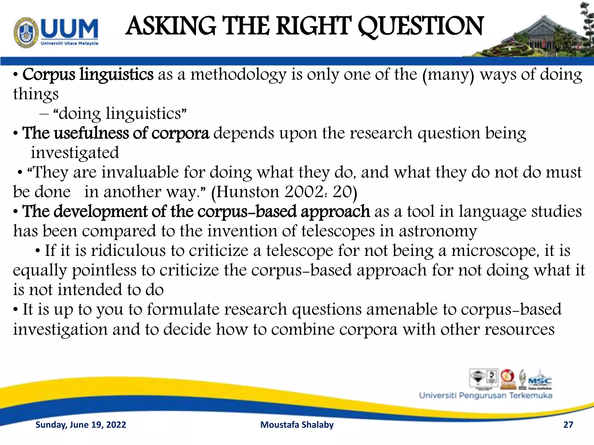 ASKING THE RIGHT QUESTION
27
• Corpus linguistics as a methodology is only one of the (many) ways of doing
things
– “doing linguistics”
• The usefulness of corpora depends upon the research question being
investigated
• “They are invaluable for doing what they do, and what they do not do must
be done in another way.” (Hunston 2002: 20)
• The development of the corpus-based approach as a tool in language studies
has been compared to the invention of telescopes in astronomy
• If it is ridiculous to criticize a telescope for not being a microscope, it is
equally pointless to criticize the corpus-based approach for not doing what it
is not intended to do
• It is up to you to formulate research questions amenable to corpus-based
investigation and to decide how to combine corpora with other resources
Sunday, June 19, 2022 Moustafa Shalaby
 