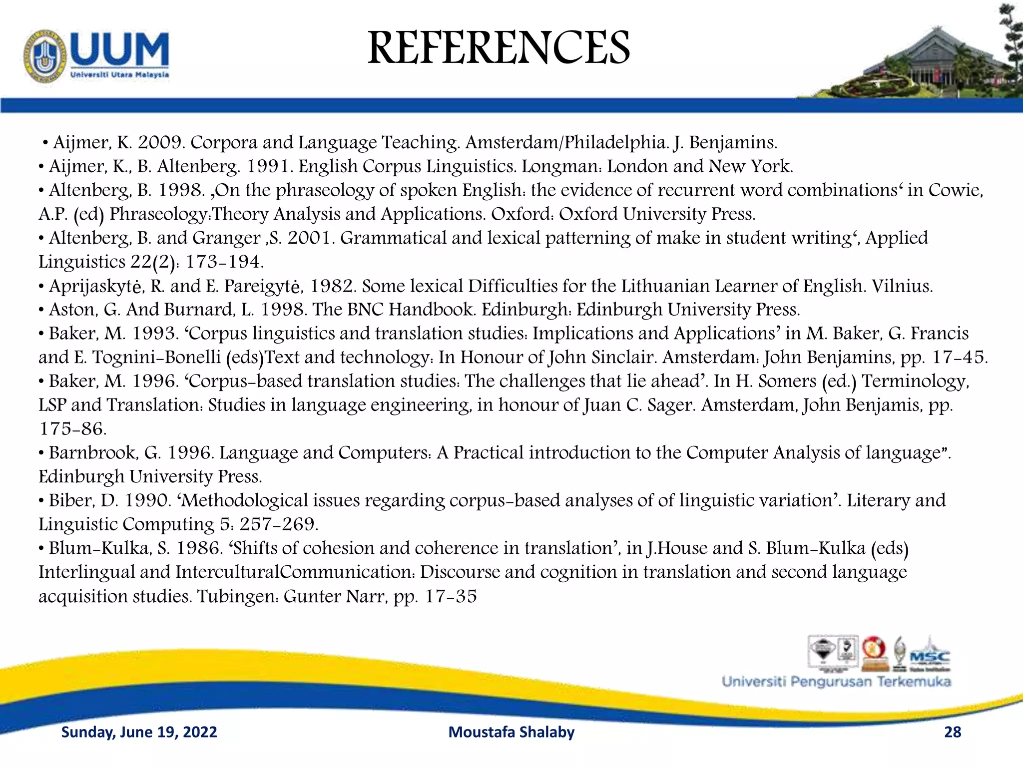 REFERENCES
Sunday, June 19, 2022 Moustafa Shalaby 28
• Aijmer, K. 2009. Corpora and Language Teaching. Amsterdam/Philadelphia. J. Benjamins.
• Aijmer, K., B. Altenberg. 1991. English Corpus Linguistics. Longman: London and New York.
• Altenberg, B. 1998. ‚On the phraseology of spoken English: the evidence of recurrent word combinations‘ in Cowie,
A.P. (ed) Phraseology:Theory Analysis and Applications. Oxford: Oxford University Press.
• Altenberg, B. and Granger ,S. 2001. Grammatical and lexical patterning of make in student writing‘, Applied
Linguistics 22(2): 173-194.
• Aprijaskytė, R. and E. Pareigytė, 1982. Some lexical Difficulties for the Lithuanian Learner of English. Vilnius.
• Aston, G. And Burnard, L. 1998. The BNC Handbook. Edinburgh: Edinburgh University Press.
• Baker, M. 1993. ‘Corpus linguistics and translation studies: Implications and Applications’ in M. Baker, G. Francis
and E. Tognini-Bonelli (eds)Text and technology: In Honour of John Sinclair. Amsterdam: John Benjamins, pp. 17-45.
• Baker, M. 1996. ‘Corpus-based translation studies: The challenges that lie ahead’. In H. Somers (ed.) Terminology,
LSP and Translation: Studies in language engineering, in honour of Juan C. Sager. Amsterdam, John Benjamis, pp.
175-86.
• Barnbrook, G. 1996. Language and Computers: A Practical introduction to the Computer Analysis of language”.
Edinburgh University Press.
• Biber, D. 1990. ‘Methodological issues regarding corpus-based analyses of of linguistic variation’. Literary and
Linguistic Computing 5: 257-269.
• Blum-Kulka, S. 1986. ‘Shifts of cohesion and coherence in translation’, in J.House and S. Blum-Kulka (eds)
Interlingual and InterculturalCommunication: Discourse and cognition in translation and second language
acquisition studies. Tubingen: Gunter Narr, pp. 17-35
 