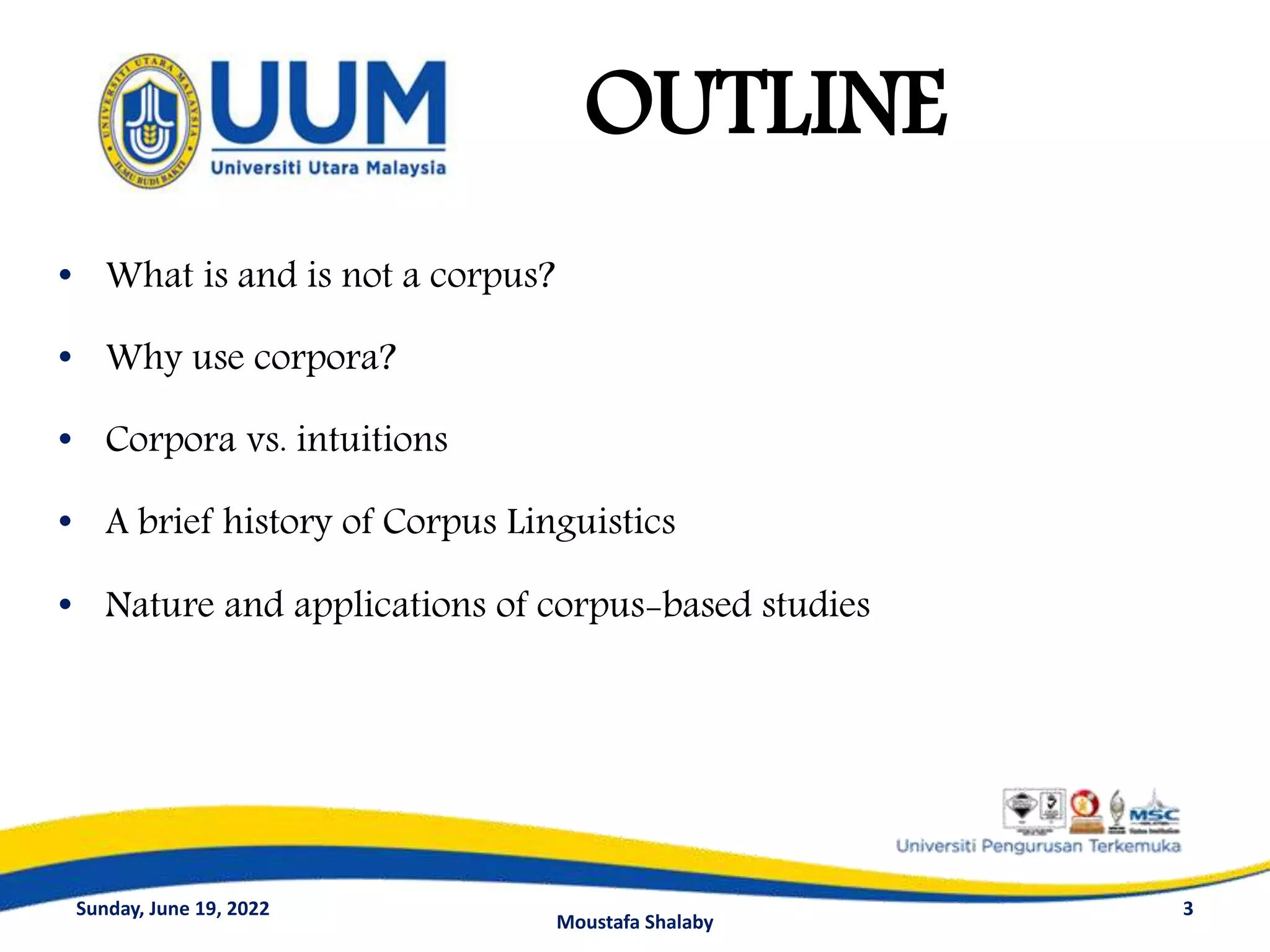 • What is and is not a corpus?
• Why use corpora?
• Corpora vs. intuitions
• A brief history of Corpus Linguistics
• Nature and applications of corpus-based studies
3
OUTLINE
Sunday, June 19, 2022
Moustafa Shalaby
 