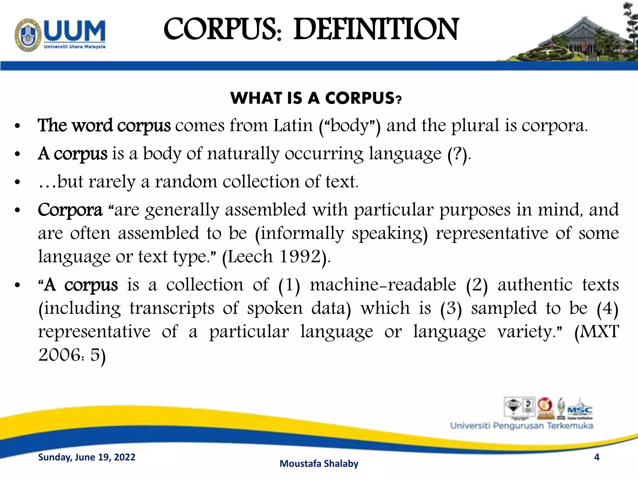 CORPUS: DEFINITION
WHAT IS A CORPUS?
• The word corpus comes from Latin (“body”) and the plural is corpora.
• A corpus is a body of naturally occurring language (?).
• …but rarely a random collection of text.
• Corpora “are generally assembled with particular purposes in mind, and
are often assembled to be (informally speaking) representative of some
language or text type.” (Leech 1992).
• “A corpus is a collection of (1) machine-readable (2) authentic texts
(including transcripts of spoken data) which is (3) sampled to be (4)
representative of a particular language or language variety.” (MXT
2006: 5)
4
Sunday, June 19, 2022
Moustafa Shalaby
 