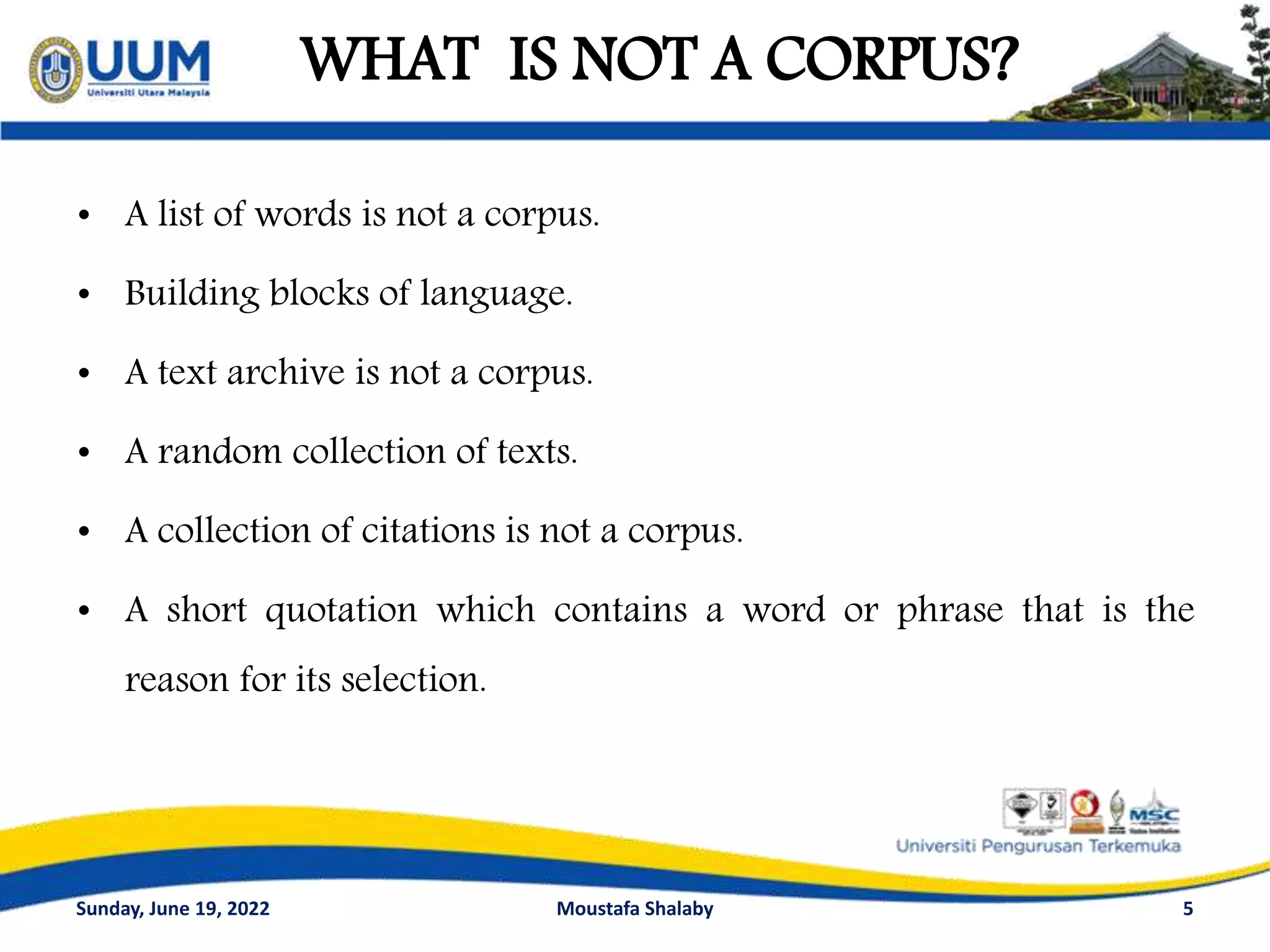 WHAT IS NOT A CORPUS?
• A list of words is not a corpus.
• Building blocks of language.
• A text archive is not a corpus.
• A random collection of texts.
• A collection of citations is not a corpus.
• A short quotation which contains a word or phrase that is the
reason for its selection.
5
Sunday, June 19, 2022 Moustafa Shalaby
 