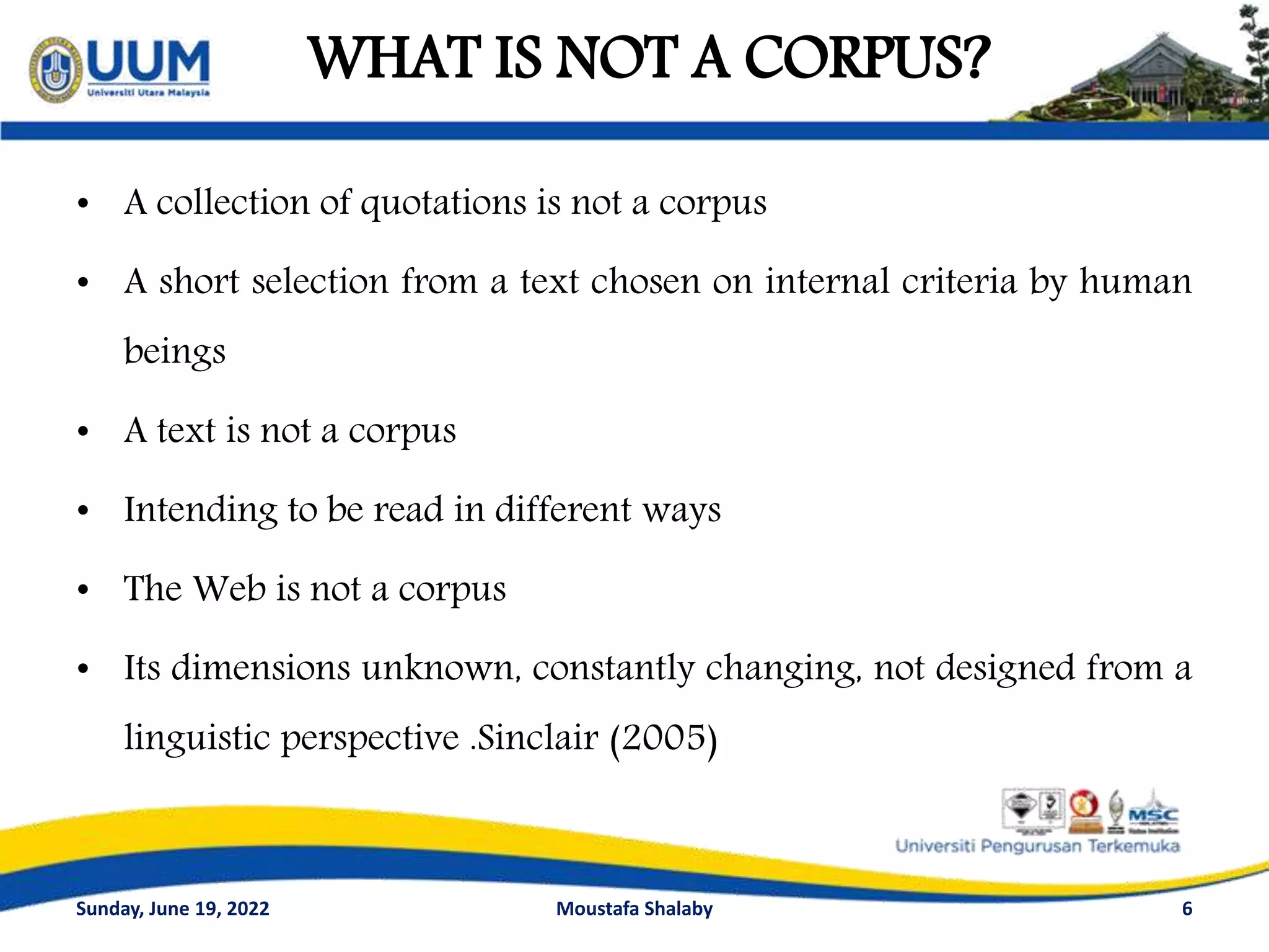 WHAT IS NOT A CORPUS?
• A collection of quotations is not a corpus
• A short selection from a text chosen on internal criteria by human
beings
• A text is not a corpus
• Intending to be read in different ways
• The Web is not a corpus
• Its dimensions unknown, constantly changing, not designed from a
linguistic perspective .Sinclair (2005)
6
Sunday, June 19, 2022 Moustafa Shalaby
 