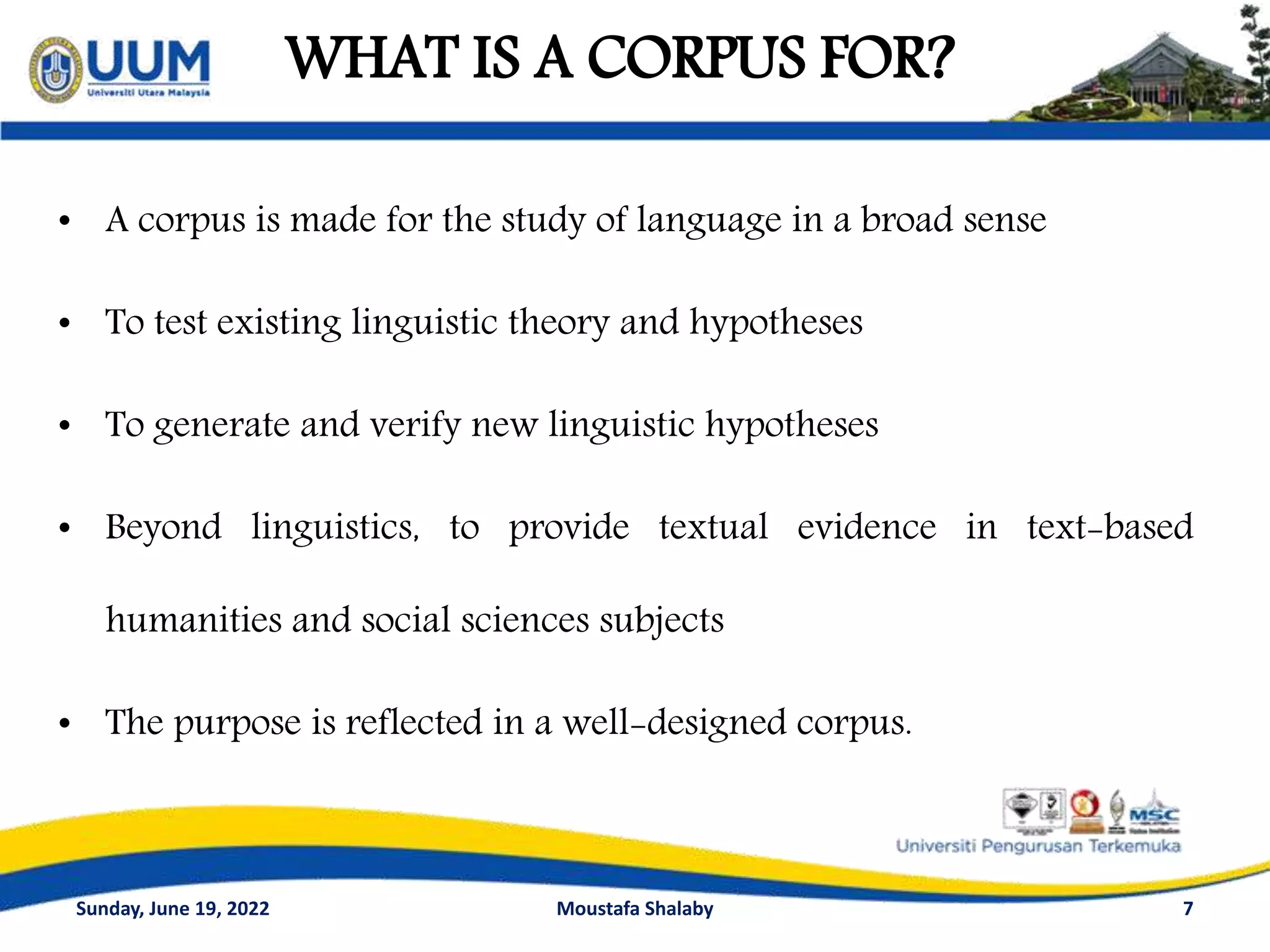 WHAT IS A CORPUS FOR?
• A corpus is made for the study of language in a broad sense
• To test existing linguistic theory and hypotheses
• To generate and verify new linguistic hypotheses
• Beyond linguistics, to provide textual evidence in text-based
humanities and social sciences subjects
• The purpose is reflected in a well-designed corpus.
7
Sunday, June 19, 2022 Moustafa Shalaby
 