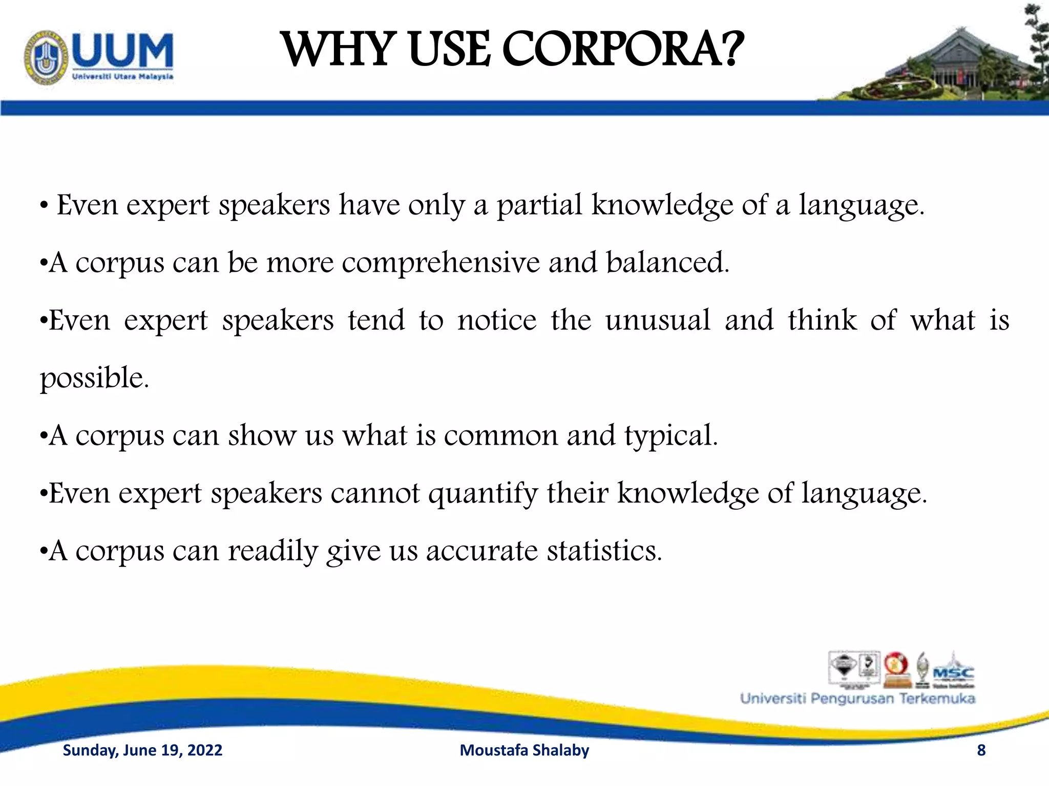WHY USE CORPORA?
8
• Even expert speakers have only a partial knowledge of a language.
•A corpus can be more comprehensive and balanced.
•Even expert speakers tend to notice the unusual and think of what is
possible.
•A corpus can show us what is common and typical.
•Even expert speakers cannot quantify their knowledge of language.
•A corpus can readily give us accurate statistics.
Sunday, June 19, 2022 Moustafa Shalaby
 