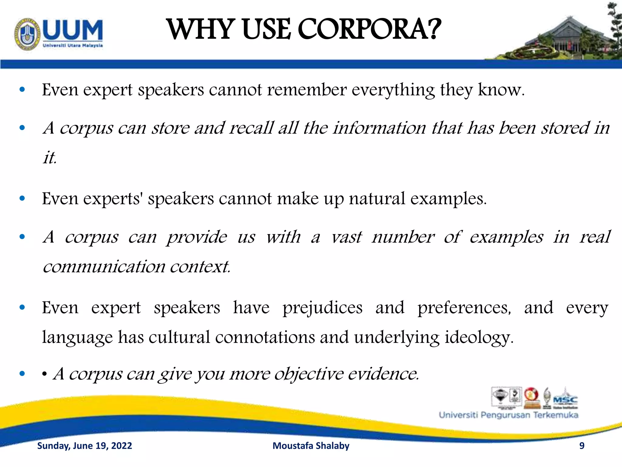 WHY USE CORPORA?
9
• Even expert speakers cannot remember everything they know.
• A corpus can store and recall all the information that has been stored in
it.
• Even experts' speakers cannot make up natural examples.
• A corpus can provide us with a vast number of examples in real
communication context.
• Even expert speakers have prejudices and preferences, and every
language has cultural connotations and underlying ideology.
• • A corpus can give you more objective evidence.
Sunday, June 19, 2022 Moustafa Shalaby
 