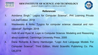SRM INSTITUTE OF SCIENCE AND TECHNOLOGY
RAMAPURAM CAMPUS, CHENNAI-600 089
References
1. Arindama Singh," Logics for Computer Science", PHI Learning Private
Ltd,2nd Edition, 2018
2. Wasilewska & Anita, "Logics for computer science: classical and non-
classical", Springer, 2018
3. Huth M and Ryan M, Logic in Computer Science: Modeling and Reasoning
about systems‖, Cambridge University Press, 2005
4. Dana Richards & Henry Hamburger, "Logic And Language Models For
Computer Science", Third Edition, World Scientific Publishing Co. Pte.
Ltd,2018
 