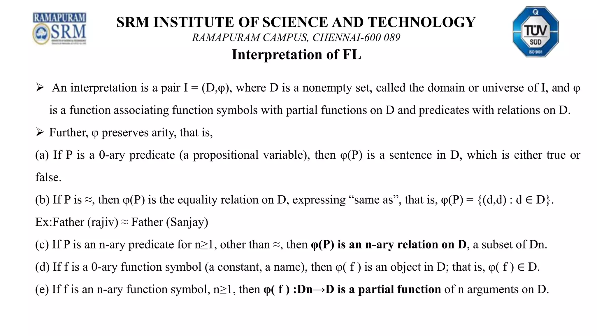 SRM INSTITUTE OF SCIENCE AND TECHNOLOGY
RAMAPURAM CAMPUS, CHENNAI-600 089
Interpretation of FL
 An interpretation is a pair I = (D,φ), where D is a nonempty set, called the domain or universe of I, and φ
is a function associating function symbols with partial functions on D and predicates with relations on D.
 Further, φ preserves arity, that is,
(a) If P is a 0-ary predicate (a propositional variable), then φ(P) is a sentence in D, which is either true or
false.
(b) If P is ≈, then φ(P) is the equality relation on D, expressing “same as”, that is, φ(P) = {(d,d) : d ∈ D}.
Ex:Father (rajiv) ≈ Father (Sanjay)
(c) If P is an n-ary predicate for n≥1, other than ≈, then φ(P) is an n-ary relation on D, a subset of Dn.
(d) If f is a 0-ary function symbol (a constant, a name), then φ( f ) is an object in D; that is, φ( f ) ∈ D.
(e) If f is an n-ary function symbol, n≥1, then φ( f ) :Dn→D is a partial function of n arguments on D.
 