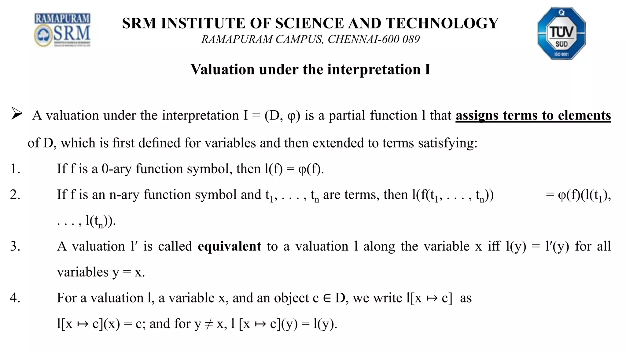 SRM INSTITUTE OF SCIENCE AND TECHNOLOGY
RAMAPURAM CAMPUS, CHENNAI-600 089
Valuation under the interpretation I
 A valuation under the interpretation I = (D, φ) is a partial function l that assigns terms to elements
of D, which is ﬁrst deﬁned for variables and then extended to terms satisfying:
1. If f is a 0-ary function symbol, then l(f) = φ(f).
2. If f is an n-ary function symbol and t1, . . . , tn are terms, then l(f(t1, . . . , tn)) = φ(f)(l(t1),
. . . , l(tn)).
3. A valuation l′ is called equivalent to a valuation l along the variable x iﬀ l(y) = l′(y) for all
variables y = x.
4. For a valuation l, a variable x, and an object c ∈ D, we write l[x ↦ c] as
l[x ↦ c](x) = c; and for y ≠ x, l [x ↦ c](y) = l(y).
 