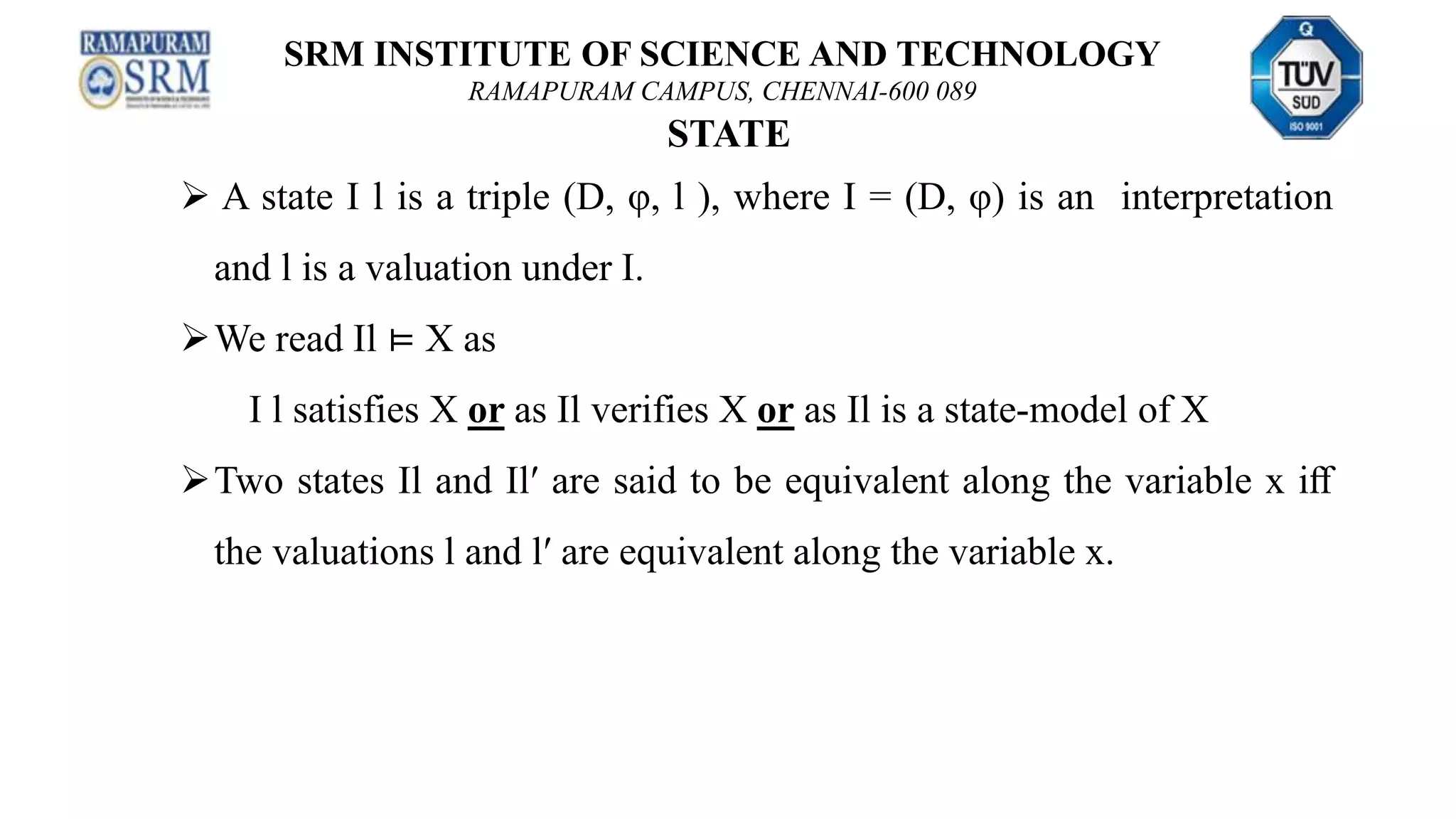 SRM INSTITUTE OF SCIENCE AND TECHNOLOGY
RAMAPURAM CAMPUS, CHENNAI-600 089
STATE
 A state I l is a triple (D, φ, l ), where I = (D, φ) is an interpretation
and l is a valuation under I.
We read Il ⊨ X as
I l satisfies X or as Il verifies X or as Il is a state-model of X
Two states Il and Il′ are said to be equivalent along the variable x iﬀ
the valuations l and l′ are equivalent along the variable x.
 