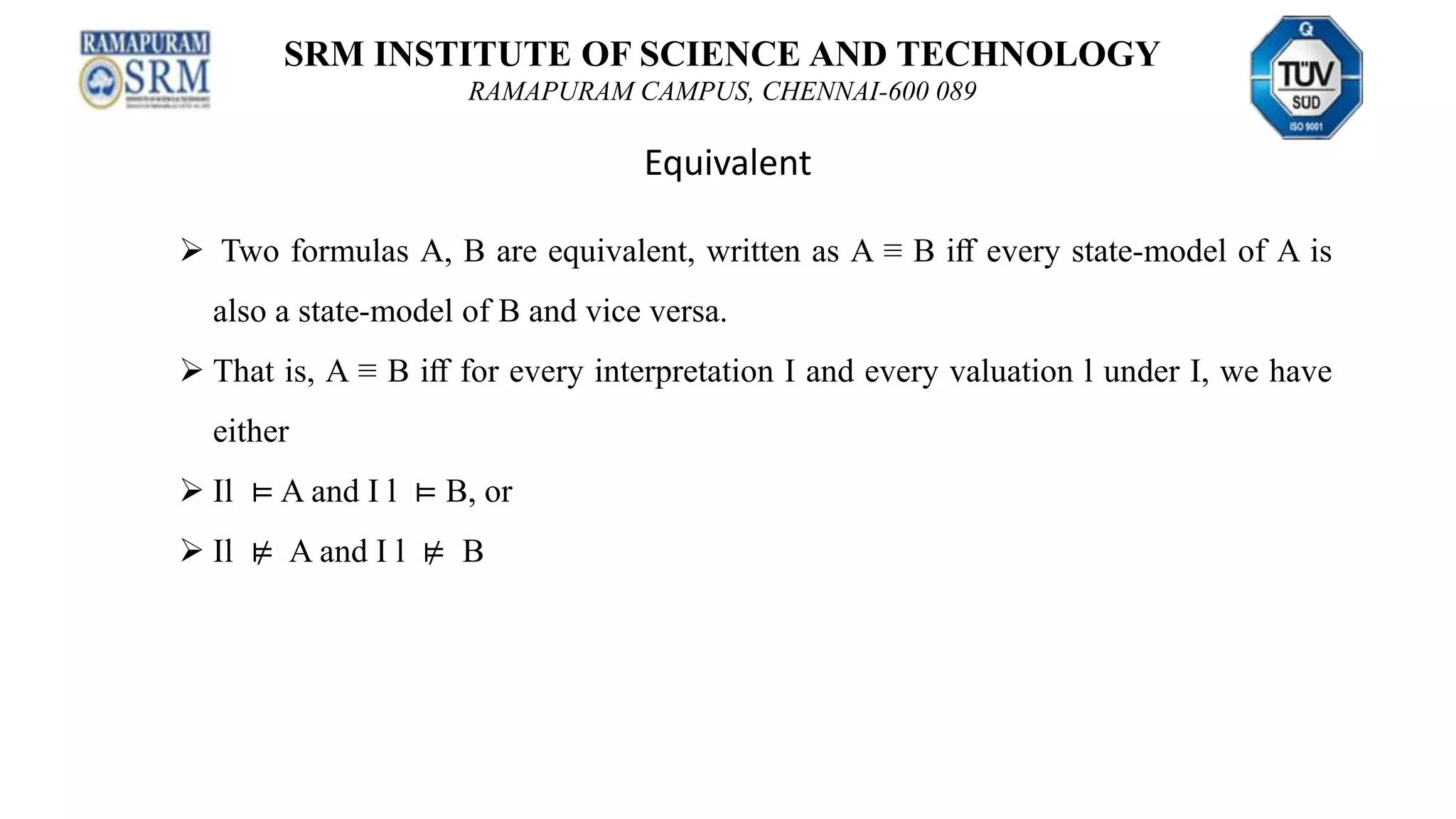 SRM INSTITUTE OF SCIENCE AND TECHNOLOGY
RAMAPURAM CAMPUS, CHENNAI-600 089
Equivalent
 Two formulas A, B are equivalent, written as A ≡ B iﬀ every state-model of A is
also a state-model of B and vice versa.
 That is, A ≡ B iﬀ for every interpretation I and every valuation l under I, we have
either
 Il ⊨ A and I l ⊨ B, or
 Il ⊭ A and I l ⊭ B
 