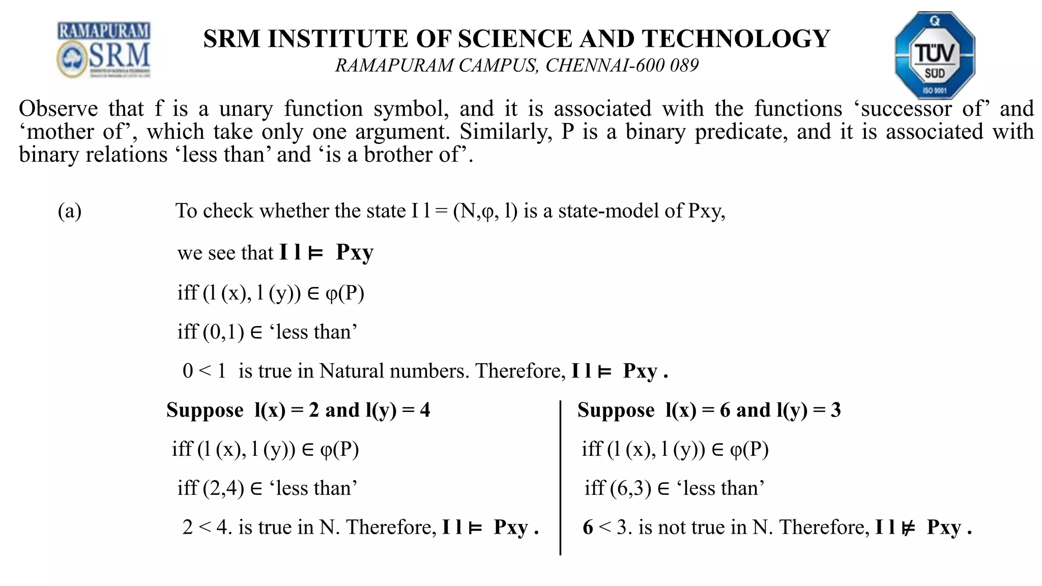SRM INSTITUTE OF SCIENCE AND TECHNOLOGY
RAMAPURAM CAMPUS, CHENNAI-600 089
Observe that f is a unary function symbol, and it is associated with the functions ‘successor of’ and
‘mother of’, which take only one argument. Similarly, P is a binary predicate, and it is associated with
binary relations ‘less than’ and ‘is a brother of’.
(a) To check whether the state I l = (N,φ, l) is a state-model of Pxy,
we see that I l ⊨ Pxy
iff (l (x), l (y)) ∈ φ(P)
iff (0,1) ∈ ‘less than’
0 < 1 is true in Natural numbers. Therefore, I l ⊨ Pxy .
Suppose l(x) = 2 and l(y) = 4 Suppose l(x) = 6 and l(y) = 3
iff (l (x), l (y)) ∈ φ(P) iff (l (x), l (y)) ∈ φ(P)
iff (2,4) ∈ ‘less than’ iff (6,3) ∈ ‘less than’
2 < 4. is true in N. Therefore, I l ⊨ Pxy . 6 < 3. is not true in N. Therefore, I l ⊭ Pxy .
 