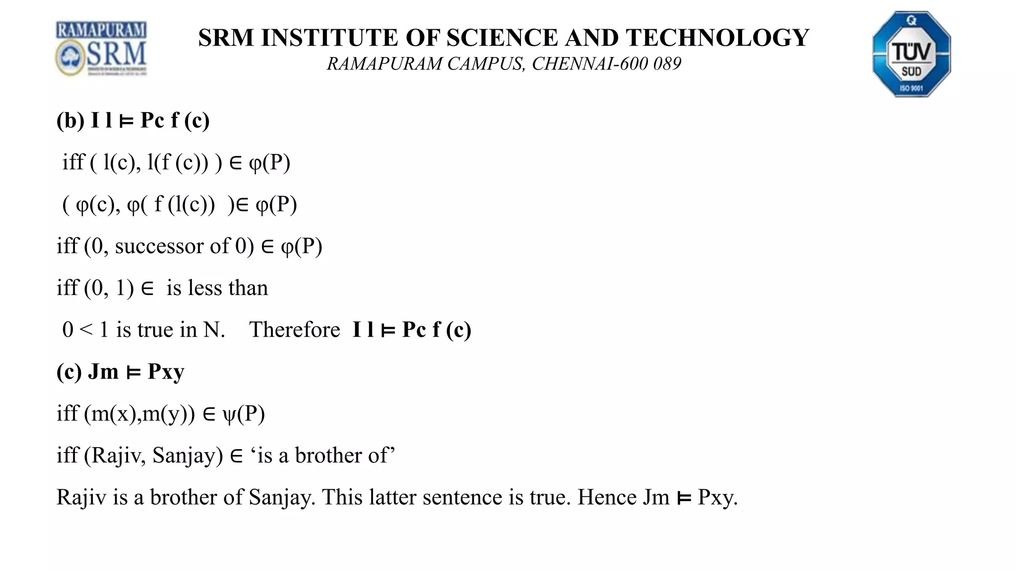 SRM INSTITUTE OF SCIENCE AND TECHNOLOGY
RAMAPURAM CAMPUS, CHENNAI-600 089
(b) I l ⊨ Pc f (c)
iff ( l(c), l(f (c)) ) ∈ φ(P)
( φ(c), φ( f (l(c)) )∈ φ(P)
iff (0, successor of 0) ∈ φ(P)
iff (0, 1) ∈ is less than
0 < 1 is true in N. Therefore I l ⊨ Pc f (c)
(c) Jm ⊨ Pxy
iff (m(x),m(y)) ∈ ψ(P)
iff (Rajiv, Sanjay) ∈ ‘is a brother of’
Rajiv is a brother of Sanjay. This latter sentence is true. Hence Jm ⊨ Pxy.
 