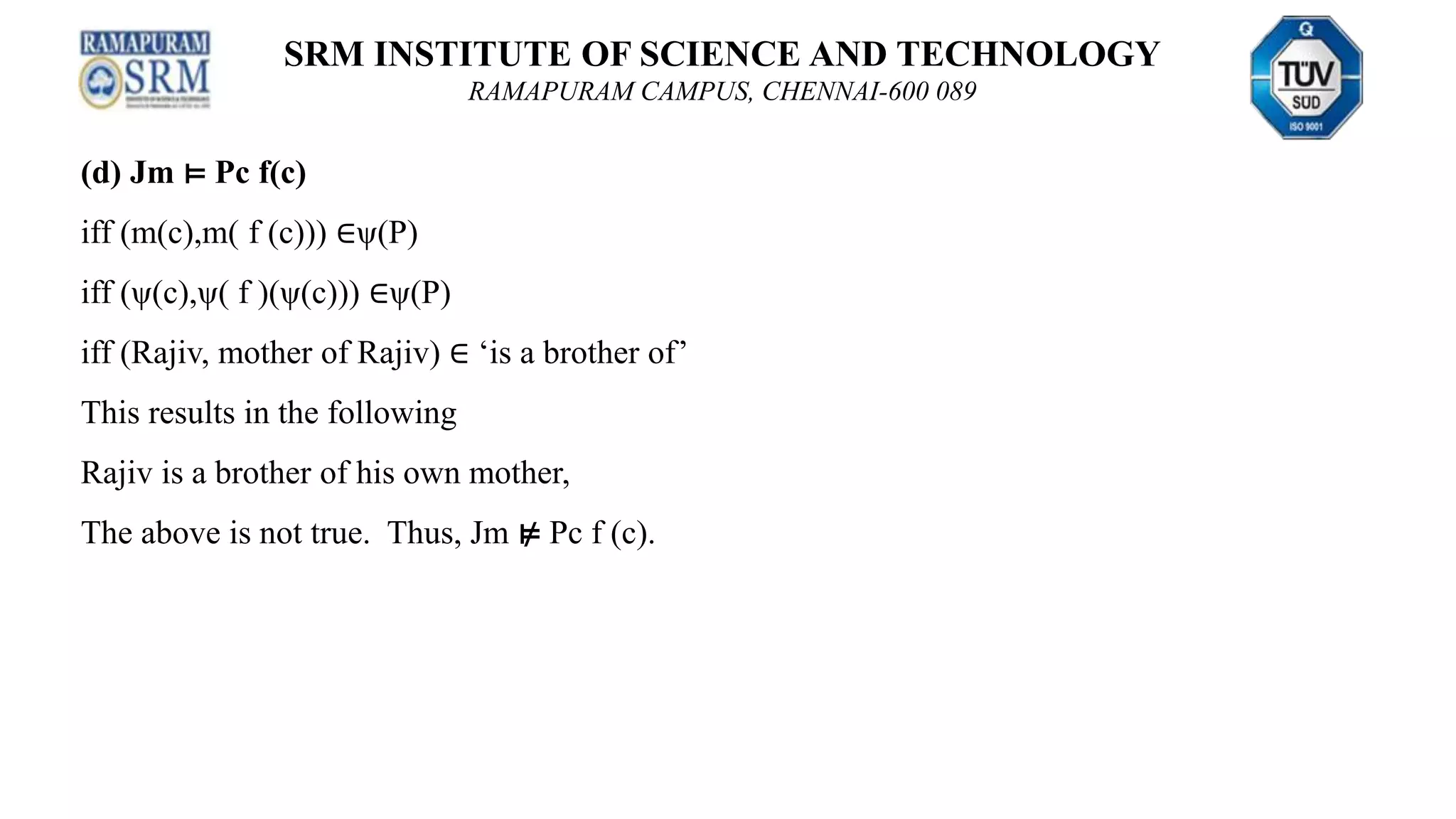 SRM INSTITUTE OF SCIENCE AND TECHNOLOGY
RAMAPURAM CAMPUS, CHENNAI-600 089
(d) Jm ⊨ Pc f(c)
iff (m(c),m( f (c))) ∈ψ(P)
iff (ψ(c),ψ( f )(ψ(c))) ∈ψ(P)
iff (Rajiv, mother of Rajiv) ∈ ‘is a brother of’
This results in the following
Rajiv is a brother of his own mother,
The above is not true. Thus, Jm ⊭ Pc f (c).
 