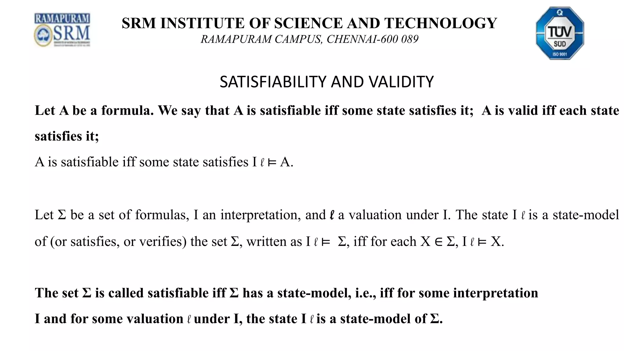 SRM INSTITUTE OF SCIENCE AND TECHNOLOGY
RAMAPURAM CAMPUS, CHENNAI-600 089
SATISFIABILITY AND VALIDITY
Let A be a formula. We say that A is satisfiable iff some state satisfies it; A is valid iff each state
satisfies it;
A is satisfiable iff some state satisfies I l ⊨ A.
Let Σ be a set of formulas, I an interpretation, and l a valuation under I. The state I l is a state-model
of (or satisfies, or verifies) the set Σ, written as I l ⊨ Σ, iff for each X ∈ Σ, I l ⊨ X.
The set Σ is called satisfiable iff Σ has a state-model, i.e., iff for some interpretation
I and for some valuation l under I, the state I l is a state-model of Σ.
 