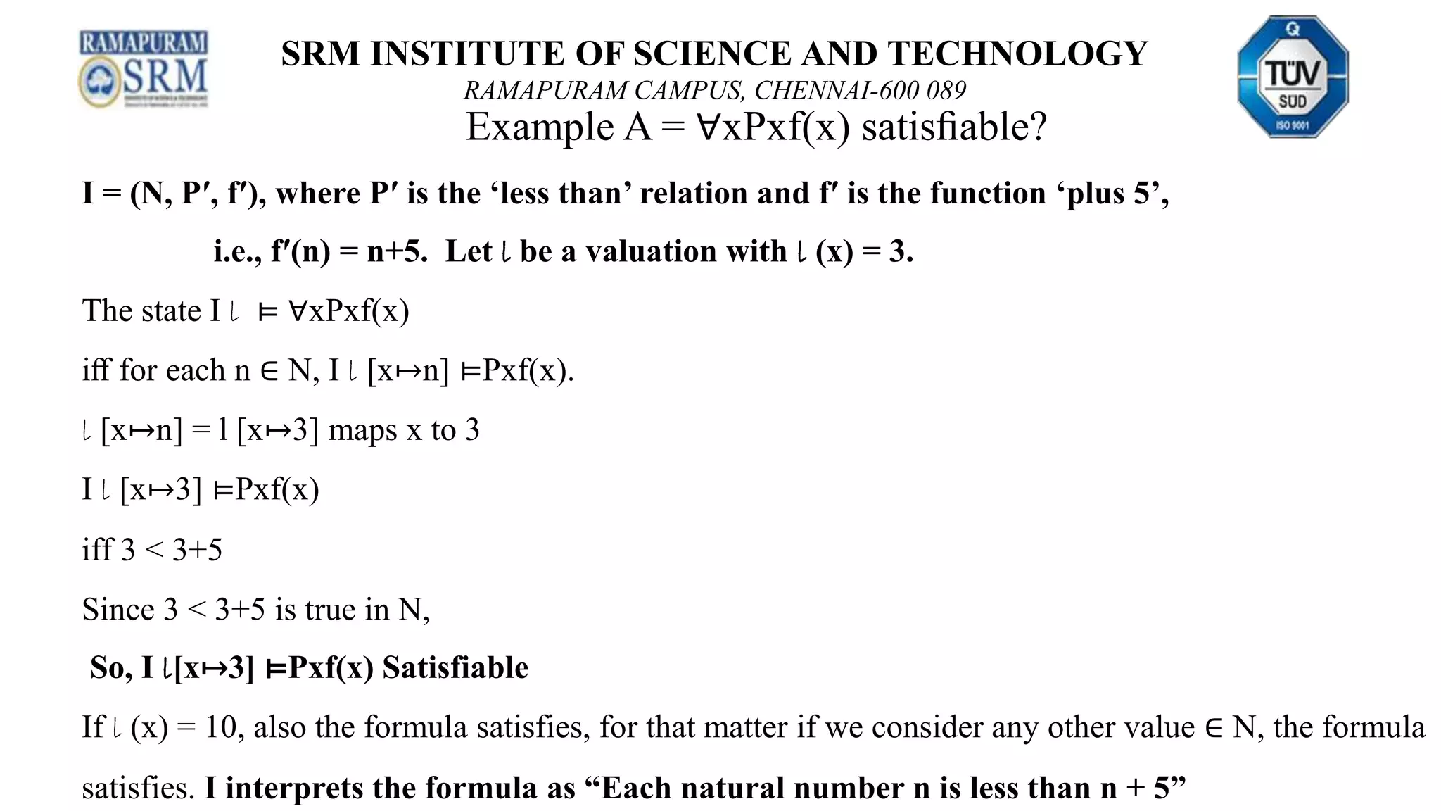 SRM INSTITUTE OF SCIENCE AND TECHNOLOGY
RAMAPURAM CAMPUS, CHENNAI-600 089
Example A = ∀xPxf(x) satisﬁable?
I = (N, P′, f′), where P′ is the ‘less than’ relation and f′ is the function ‘plus 5’,
i.e., f′(n) = n+5. Let l be a valuation with l (x) = 3.
The state I l ⊨ ∀xPxf(x)
iﬀ for each n ∈ N, I l [x↦n] ⊨Pxf(x).
l [x↦n] = l [x↦3] maps x to 3
I l [x↦3] ⊨Pxf(x)
iff 3 < 3+5
Since 3 < 3+5 is true in N,
So, I l[x↦3] ⊨Pxf(x) Satisfiable
If l (x) = 10, also the formula satisfies, for that matter if we consider any other value ∈ N, the formula
satisfies. I interprets the formula as “Each natural number n is less than n + 5”
 